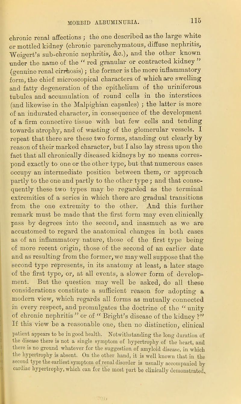 cbronic rGiial affsctions j tli6 oug dcscriliGd. as tlio largo whitG or mottlGd kiduGy (chronic paronchymatous^ diSuso nephritis, WeigGrt’s sub-chronic nephritis, &c.), and the other known under the name of the “ red granular or contracted kidney ’’ (genuine renal cirrhosis); the former is the more inflammatory form, the chief microscopical characters of which are swelling and fatty degeneration of the epithelium of the uriniferous tubules and accumulation of round cells in the interstices (and likewise in the Malpighian capsules) ; the latter is more of an indurated character, in consequence of the development of a firm connective tissue with but few cells and tending towards atrophy, and of wasting of the glomerular vessels. I repeat that there are these two forms, standing out clearly by reason of their marked character, but I also lay stress upon the fact that all chronically diseased kidneys by no means corres- pond exactly to one or the other type, but that numerous cases occupy an intermediate position between them, or approach partly to the one and partly to the other type ; and that conse- quently these two types may be regai'ded as the terminal extremities of a series in which there are gradual transitions from the one extremity to the other. And this further remark must be made that the first form may even clinically pass by degrees into the second, and inasmuch as we are accustomed to regard the anatomical changes in both cases as of an inflammatory nature, those of the first type being of more recent origin, those of the second of an earlier date and as resulting from the former, we may well suppose that the second type represents, in its anatomy at least, a later stage of the first type, or, at all events, a slower form of develop- ment. But the question may well be asked, do all these considerations constitute a sufficient reason for adopting a modern view, which regards all forms as mutually connected in every respect, and promulgates the doctrine of the “ unity of chronic nephritis ” or of Bright’s disease of the kidney ?” If this view be a reasonable one, then no distinction, clinical patient appears to be in good healtli. Notwithstanding the long duration of the disease there is not a single symptom of hypertrophy of the heart, and there is no gi-ound whatever for the suggestion of amyloid disease, in which the hypeitrophy is absent. On the other hand, it is well known that in the second type the earliest symptom of renal disorder is usually accompanied by cardiac hypertrophy, which can for the most part bo clinically demonstrated.