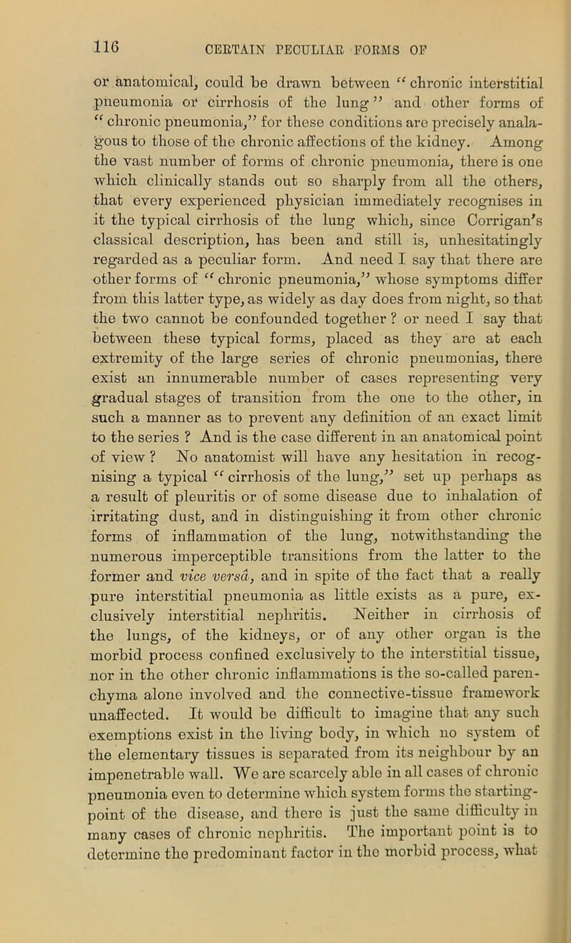 or anatomical, could be drawn between “ chroniic interstitial pneumonia or cuTliosis of tbe lung ” and otlier foi’ms of “ chronic pneumonia/’ for these conditions are precisely anala- 'gous to those ef the chronic affections of the kidney. Among the vast number of forms of chronic pneumonia, there is one which clinically stands out so sharply from all the others, that every experienced physician immediately recognises in it the typical cirrhosis of the lung which, since Corrigan’s classical description, has been and still is, unhesitatingly regarded as a peculiar form. And need I say that there are other forms of “ chronic pneumonia,” whose symptoms differ from this latter type, as widely as day does from night, so that the two cannot be confounded together ? or need I say that between these typical forms, placed as they are at each extremity of the large series of chronic pneumonias, there exist an innumerable number of cases representing very gradual stages of transition from the one to the other, in such a manner as to prevent any definition of an exact limit to the series ? And is the case different in an anatomical point of view ? No anatomist will have any hesitation in recog- nising a typical “ cirrhosis of the lung,” set up perhaps as a result of pleuritis or of some disease due to inhalation of irritating dust, and in distinguishing it from other chi’onic forms of inflammation of the lung, notwithstanding the numerous imperceptible transitions from the latter to the former and vice versa, and in spite of the fact that a really pure interstitial pneumonia as little exists as a pure, ex- clusively interstitial nephritis. Neither in cirrhosis of the lungs, of the kidneys, or of any other organ is the morbid process confined exclusively to the interstitial tissue, nor in the other chronic inflammations is the so-called paren- chyma alone involved and the connective-tissue framework unaffected. It would be difficult to imagine that any such exemptions exist in the living body, in which no system of the elementary tissues is separated from its neighbour by an impenetrable wall. We are scarcely able in all cases of chronic pneumonia even to determine which system forms the starting- point of the disease, and there is just the same difliculty in many cases of chronic nephritis. The impertant point is to determine the predominant factor in the morbid process, what