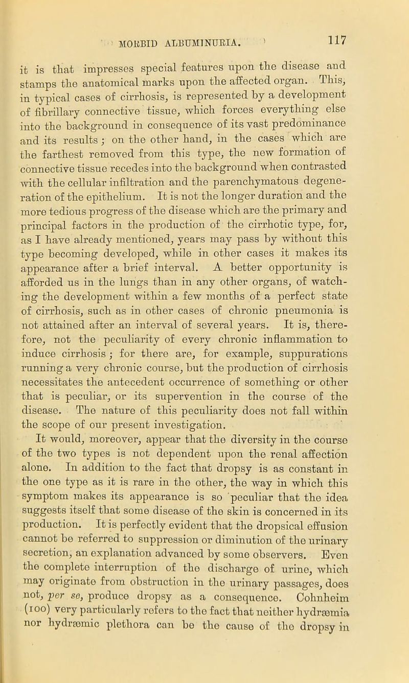 it is that impresses special features upon the disease and stamps the anatomical marks upon the affected organ. ThiSj in typical cases of cix'rhosis, is represented by a development of fibrillary connective tissue, which forces everything else into the background in consequence of its vast predominance and its results; on the other hand, in the cases which are the farthest removed from this type, the new formation of connective tissue recedes into the background when contrasted xvith the cellular infiltration and the parenchymatous degene- ration of the epithelium. It is not the longer duration and the more tedious progress of the disease which are the primary and principal factors in the production of the cirrhotic type, for, as I have already mentioned, years may pass by without this type becoming developed, while in other cases it makes its appearance after a brief interval. A better opportunity is afforded us in the lungs than in any other organs, of watch- ing the development within a few months of a perfect state of cirrhosis, such as in other cases of chronic pneumonia is not attained after an interval of several years. It is, there- fore, not the peculiarity of every chronic inflammation to induce cirrhosis; for there are, for example, suppurations running a very chronic course, but the production of cirrhosis necessitates the antecedent occurrence of something or other that is peculiar, or its supervention in the course of the disease. The nature of this peculiarity does not fall within the scope of our present investigation. It would, moreover, appear that the diversity in the course of the two types is not dependent upon the renal affection alone. In addition to the fact that dropsy is as constant in the one type as it is rare in the other, the way in which this symptom makes its appearance is so peculiar that the idea suggests itself that some disease of the skin is concerned in its production. It is perfectly evident that the dropsical effusion cannot be referred to suppression or diminution of the urinary secretion, an explanation advanced by some observers. Even the complete interruption of the discharge of urine, which may originate from obstruction in the urinary passages, does not, per se, produce dropsy as a consequence. Cohnheim (loo) very particularly refers to the fact that neither hydrmmia nor hydraemic plethora can bo the cause of the dropsy in