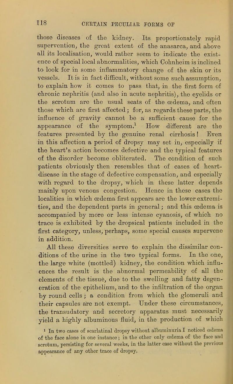 tliose diseases of tlie kidney. Its proportionately rapid supervention^ tlie great extent of the anasarca, and above all its localisation, would rather seem to indicate the exist- ence of special local abnormalities, which Cohnheim is inclined to look for in some inflammatory change of the skin or its vessels. It is in fact difficult, without some such assumption, to explain how it comes to pass that, in the first form of chronic nephritis (and also in acute nephritis), the eyelids or the scrotum are the usual seats of the oedema, and often those which are first affected; for, as regards these parts, the influence of gravity cannot be a sufficient cause for the appearance of the symptom.^ How different are the features presented by the genuine renal cirrhosis ! Even in this affection a period of dropsy may set in, especially if the heart’s action becomes defective and the typical features of the disorder become obliterated. The condition of such patients obviously then resembles that of cases of heart- disease in the stage of defective compensation, and especially with regard to the dropsy, which in these latter depends mainly upon venous congestion. Hence in these cases the localities in which oedema first appears are the lower extremi- ties, and the dependent parts in general; and this oedema is accompanied by more or less intense cyanosis, of which no trace is exhibited by the dropsical patients included in the first category, unless, perhaps, some special causes supervene in addition. All these diversities serve to explain the dissimilar con- ditions of the urine in the two typical forms. In the one, the large white (mottled) kidney, the condition which influ- ences the result is the abnormal permeability of all the elements of the tissue, due to the swelling and fatty degen- eration of the epithelium, and to the infiltration of the organ by round cells ; a condition from which the glomeruli and their capsules are not exempt. Under these circumstances, the transudatory and secretory apparatus must necessarily yield a highly albuminous fluid, in the production of which * In two cases of scarlatinal dropsy without albuminuria I noticed oedema of the face alone in one instance ; in the other only oedema of the face and scrotum, persisting for several weeks, in the latter case without the previous appearance of any other trace of dropsy.