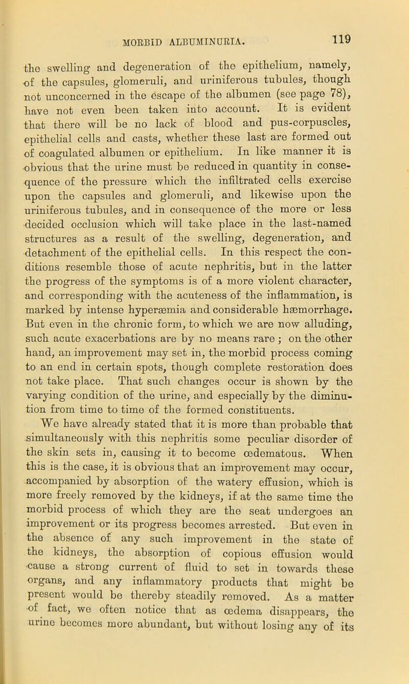 tlio swelling and degeneration of tho epithelium, namely, ef the capsules, glomeruli, and uriniferous tubules, though not unconcerned in the escape of the albumen (see page 78), have not even been taken into account. It is evident that there will be no lack of blood and pus-corpuscles, epithelial cells and casts, whether these last are formed out of coagulated albumen or epithelium. In like manner it is •obvious that the urine must be reduced in quantity in conse- quence of the pressure which the infiltrated cells exercise upon the capsules and glomeruli, and likewise upon the uriniferous tubules, and in consequence of the more or less decided occlusion which will take place in the last-named sti’uctnres as a result of the swelling, degeneration, and detachment of the epithelial cells. In this respect the con- ditions resemble those of acute nephritis, but in the latter the progress of the symptoms is of a more violent character, and corresponding with the acuteness of the inflammation, is marked by intense hyperaemia and considerable haemorrhage. But even in the chronic form, to which we are now alluding, such acute exacerbations are by no means rare ; on the other hand, an improvement may set in, the morbid process coming to an end in certain spots, though complete restoration does not take place. That such changes occur is shown by the varying condition of the urine, and especially by the diminu- tion from time to time of the formed constituents. We have already stated that it is more than probable that simultaneously with this nephritis some peculiar disorder of the skin sets in, causing it to become cedematous. When this is the case, it is obvious that an improvement may occur, accompanied by absorption of the watery effusion, which is more freely removed by the kidneys, if at the same time the morbid process of which they are the seat undergoes an improvement or its progress becomes arrested. But even in the absence of any such improvement in the state of the kidneys, tho absorption of copious effusion would ■cause a strong current of fluid to set in towards these organs, and any inflammatory products that might be present would be thereby steadily removed. As a matter of fact, we often notice that as oedema disappears, the urine becomes more abundant, but without losing any of its