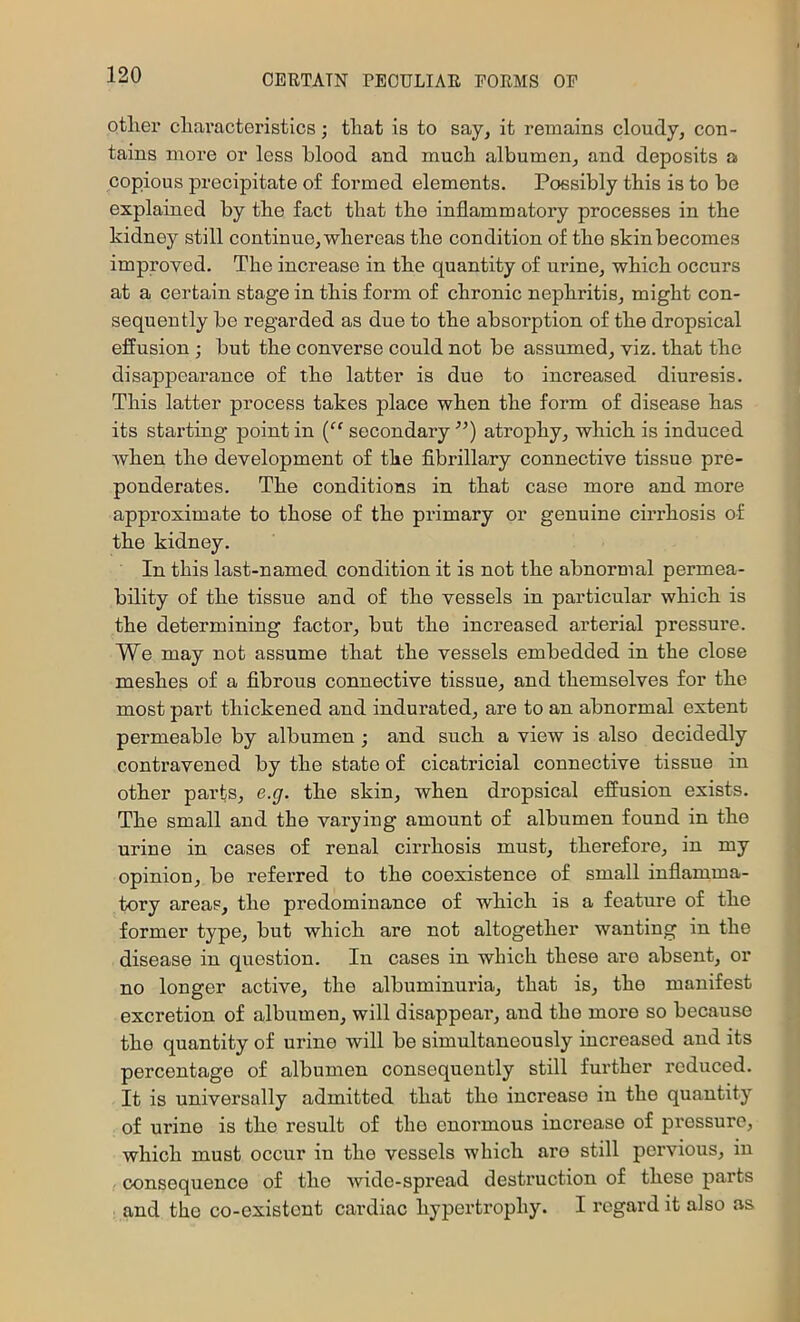 other characteristics; that is to say, it remains cloudy, con- tains more or less blood and much albumen, and deposits a copious precipitate of formed elements. Poesibly this is to be explained by the fact that the inflammatory processes in the kidney still continue, whereas the condition of the skin becomes improved. The increase in the quantity of urine, which occurs at a certain stage in this form of chronic nephritis, might con- sequently be regarded as due to the absorption of the dropsical effusion ; but the converse could not be assumed, viz. that the disappearance of the latter is due to increased diuresis. This latter process takes place when the form of disease has its starting point in (“ secondary ’’) atrophy, which is induced when the development of the flbrillary connective tissue pre- ponderates. The conditions in that case more and more approximate to those of the primary or genuine cirrhosis of the kidney. In this last-named condition it is not the abnormal permea- bility of the tissue and of the vessels in particular which is the determining factor, but the increased arterial pressure. We may not assume that the vessels embedded in the close meshes of a flbrous connective tissue, and themselves for the most part thickened and indurated, are to an abnormal extent permeable by albumen ; and such a view is also decidedly contravened by the state of cicatricial connective tissue in other parts, e.g. the skin, when dropsical effusion exists. The small and the varying amount of albumen found in the urine in cases of renal cirrhosis must, therefore, in my opinion, be referred to the coexistence of small inflamma- tory areas, the predominance of which is a feature of the former type, but which are not altogether wanting in the disease in question. In cases in which these are absent, or no longer active, the albuminuria, that is, the manifest excretion of albumen, will disappeai’, and the more so because the quantity of urine will be simultaneously increased and its percentage of albumen consequently still further reduced. It is universally admitted that the increase in the quantity of urine is the result of the enormous increase of pressure, which must occur in the vessels which are still poiwious, in ! consequence of the wide-spread destruction of these parts and the co-existont cardiac hypertrophy. I regard it also as