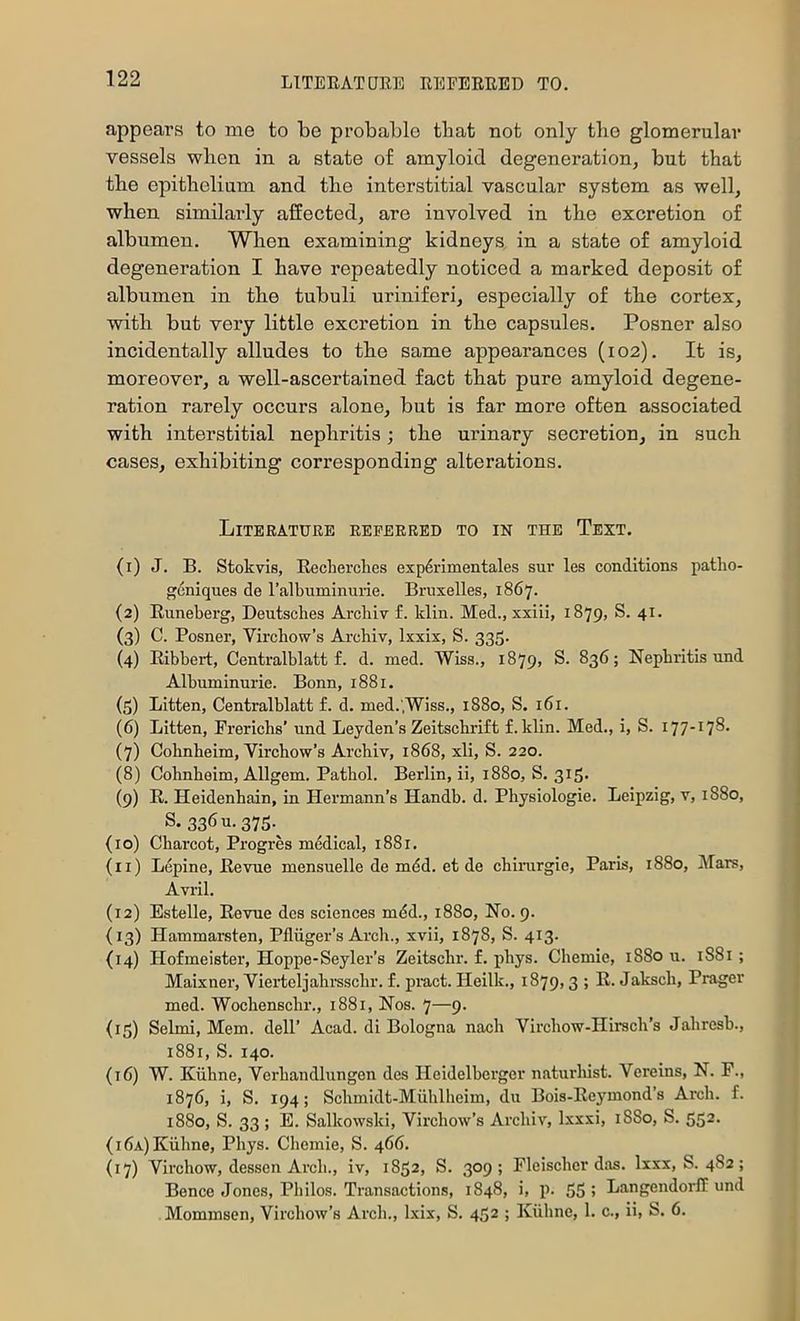 appeal’s to me to be probable that not only the glomerular vessels when in a state of amyloid degeneration, but that the epithelium and the interstitial vascular system as well, when similarly affected, are involved in the excretion of albumen. When examining kidneys in a state of amyloid degeneration I have repeatedly noticed a marked deposit of albumen in the tubuli uriniferi, especially of the cortex, with but very little excretion in the capsules. Posner also incidentally alludes to the same appearances (102). It is, moreover, a well-ascertained fact that pure amyloid degene- ration rarely occurs alone, but is far more often associated with interstitial nephritis; the urinary secretion, in such cases, exhibiting corresponding alterations. Literature referred to in the Text. (i) J. B. Stokvis, Recherches exp6iimentales sur les conditions patlio- gcniques de ralbuminuiie. Bruxelles, 1867. {2) Euneberg, Deutsches Arcliiv f. Idin. Med., xxiii, 1879, S. 41. (3) C. Posner, Virchow’s Archiv, Ixxix, S. 335. (4) Eibhert, Centralhlatt f. d. med. Wiss., 1879, S. 836; Nephritis und Albuminurie. Bonn, 1881. (5) Litten, Centralhlatt £. d. med.',Wiss., 1880, S. 161. (6) Litten, Frerichs’ und Leyden’s Zeitschrift f. klin. Med., i, S. 177-178. (7) Cohnheim, Virchow’s Archiv, 1868, xli, S. 220. (8) Cohnheim, Allgem. Pathol. Berlin, ii, 1880, S. 315. (9) R. Heidenhain, in Hermann’s Handb. d. Physiologie. Leipzig, v, 1880, S. 336 u-375-^ (10) Charcot, Progres medical, 1881. (11) Lepine, Revue mensuelle de mdd. et de chirargie, Paris, 1880, Mars, Avril. (12) Estelle, Revue des sciences mdd., 1880, No. 9. (13) Hammarsten, Pfliigei’’s Arch., xvii, 1878, S. 413. {14) Hofmeister, Hoppe-Seyler’s Zeitschr. f. phys. Chemie, 1880 u. 1881 ; Maixner, Vieideljahrsschr. f. piuct. Heilk., 1879,3 ; R. Jaksch, Prager med. Wochenschr., 1881, Nos. 7—9. {15) Selmi, Mem. dell’ Acad, di Bologna nach Virchow-Hirsch’s Jahresb., 1881, S. 140. (16) W. Kiihne, Verhandlungen des Heidelberger naturhist. Vereins, N. F., 1876, i, S. 194; Schmidt-Miihlheim, du Bois-Eeymond’s Arch. f. 1880, S. 33 ; E. Salkowski, Virchow’s Archiv, Ixxxi, 1880, S. 552. (I6a) Kiihne, Phys. Chemie, S. 466. (17) Virchow, desscn Arch., iv, 1852, S. 309; Fleischer das. Ixxx, S. 482; Bonce Jones, Philos. Transactions, 1848, i, p. 55; Langendorlf und Mommsen, Virchow’s Arch., Ixix, S. 452 ; Kiihne, 1. c., ii, S. 6.