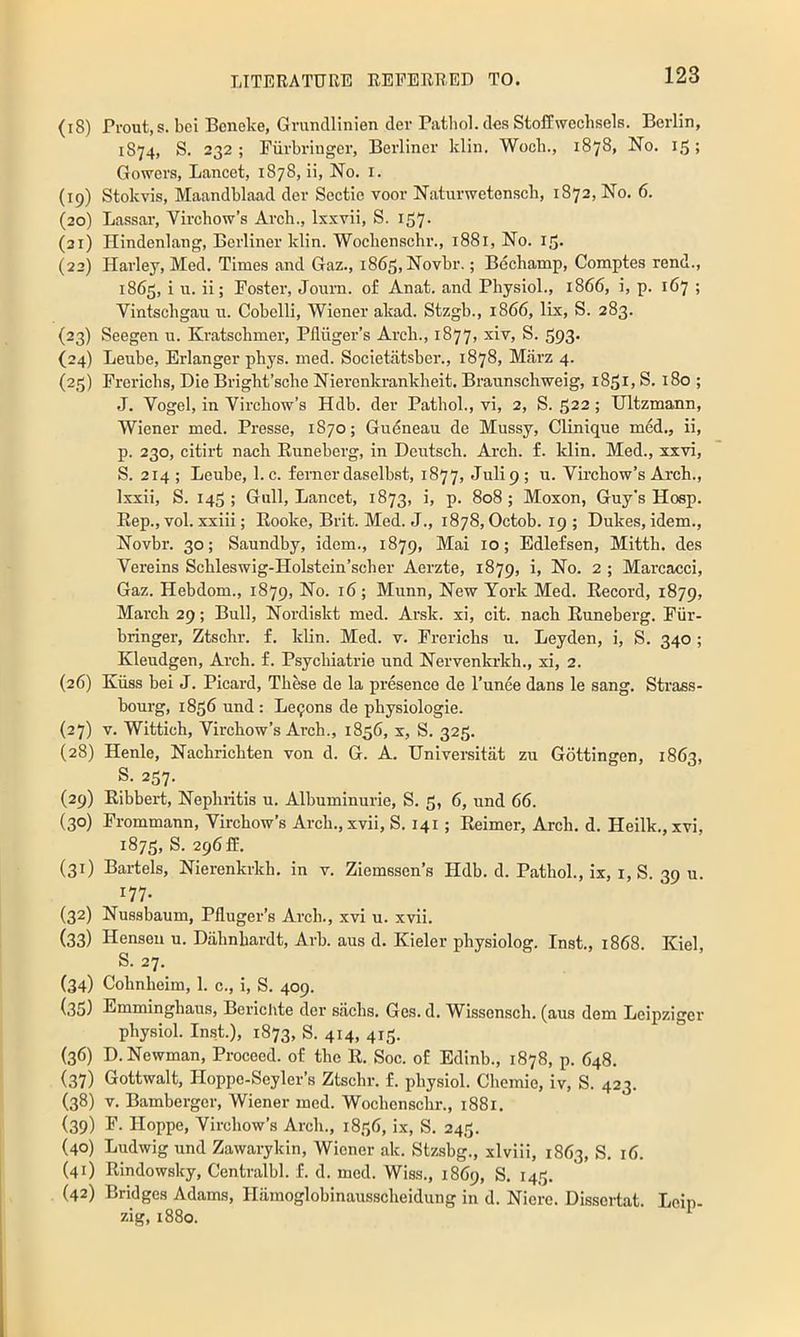 (18) Prout.s. bei Bcneke, Gmndlinien der Pathol, dcs Stoffwechsels. Berlin, 1S74, S. 232 ; Fiirbringer, Berliner klin. Wocli., 1878, No. 15; Gower.s, Lancet, 1878, ii. No. i. (19) Stokvis, Maandblaad der Sectie voor Naturwetenscli, 1872, No. 6. (20) Lassar, Virchow’s Arch., Ixxvii, S. 157. (31) Hindenlang, Berliner klin. Wochenschr., 1881, No. i|5- (22) Harley, Med. Times and Gaz., 1863, Novbr.; Bechamp, Comptes rend., 1865, i u. ii; Poster, Journ. of Anat. and Physiol., 1866, i, p. 167 ; Vintschgau u. Cohclli, Wiener akad. Stzgb., 1866, lix, S. 283. {23) Seegen u. Kratschmer, Pfliiger’s Arch., 1877, xiv, S. 593. (24) Leube, Erlanger phys. med. Societatsber., 1878, Marz 4. (23) Prerichs, Die Bright’sche Nierenkrankheit. Braunschweig, 1851, S. 180 ; J. Vogel, in Virchow’s Hdb. der Pathol., vi, 2, S. 522 ; Ultzmann, Wiener med. Presse, 1870; Gudneau de Mussy, Clinique med., ii, p. 230, citirt nach Runeherg, in Deutsch. Arch. f. klin. Med., xxvi, S. 214 ; Leube, 1. c. femcrdaselh.st, 1877, Julip ; u. Virchow’s Arch., Ixxii, S. 145 ; Gull, Lancet, 1873, i, p. 808 ; Moxon, Guy’s Hosp. Rep., vol. xxiii; Rooke, Brit. Med. J., 1878, Octob. 19; Dukes, idem., Novbr. 30; Saundby, idem., 1879, Mai 10; Edlefsen, Mitth. des Vereins Schleswig-Holstein’scher Aerzte, 1879, i. No. 2 ; Marcacci, Gaz. Hebdom., 1879, No. 16; Munn, New York Med. Record, 1879, March 29; Bull, Nordiskt med. Ar.sk. xi, cit. nach Runeberg. Fiir- bringer, Ztschr. f. klin. Med. v. Prerichs u. Leyden, i, S. 340 ; Kleudgen, Arch. f. Psychiatric und Nervenkrkh., xi, 2. (26) Kiiss bei J. Picard, These de la presence de I’unee dans le sang. Strass- hourg, 1856 und: Lc9ons de physiologic. (27) V. Wittich, Virchow’s Arch., 1856, x, S. 325. (28) Henle, Nachrichten von d. G. A. Universitat zu Gottingen, 1863, S. 257. (29) Ribbert, Nephritis u. Alhuminurie, S. 5, 6, und 66. (30) Prommann, Virchow’s Arch.,xvii, S. 141 ; Reimer, Arch, d. Heilk., xvi, 1875, S. 296 ff. (31) Bartels, Nierenkrkh. in v. Ziemssen’s Hdb. d. Pathol., ix, i, S. 39 u. 177. (32) Nussbaum, Pfluger’s Arch., xvi u. xvii. (33) Henseu u. Dahnhardt, Arh. aus d. Kieler physiolog. Inst., 1868. Kiel, S. 27. (34) Cohnheim, 1. c., i, S. 409. (35) Emminghaus, Berichte der sachs. Ges. d. Wissensch. (aus dem Leipziger physiol. Inst.), 1873, S. 414, 413. (36) D. Newman, Proceed, of the R. Soc. of Edinb., 1878, p. 648. (37) Gottwalt, Hoppe-Seyler’s Ztschr. f. physiol. Chemie, iv, S. 423. (38) V. Bamberger, Wiener med. Wochenschr., 1881, (39) P. Hoppe, Virchow’s Arch., 1836, ix, S, 243. (40) Ludwig und Zawarykin, Wiener ak. Stzsbg., xlviii, 1863, S. 16. (41) Rindowsky, Centralbl. f. d. med. Wiss., 1869, S. 143. (42) Bridges Adams, Hamoglobinausscheidung in d. Nierc. Dissertat. Leip- zig, 1880.