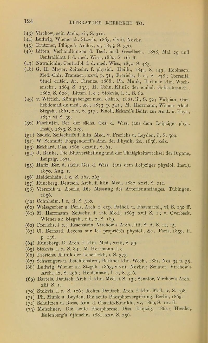 (43) Virchow, sein Arch., xii, S. 310. (44) Ludwig, AViener ak. Stzgsb., 1863, xlviii, Novbr. (45) Griitzncr, Piliigcr’s Arcbiv, xi, 1873, S. 370. (46) Lltten, Verhandlungen d. Eerl. med. Gesellscb., 1878, Mai 29 und Centralblatt f. d. med. Wiss., 1880, S. 161II. (47) Nawalicbin, Centralbl. f. d. med. Wiss., 1870, S. 483. (48) G. H. Meyer, Zeitscbr. f. physiol. Heilk., 1844, S. 149; Eobinsou, Med.-Chir. Transact., xxvi, p. 51 ; Frericbs, 1. c., S. 278 ; CoiTenti, Studi critic!, &c. Firenze, 1868; Ph. Munk, Berliner klin. Wocb- enschr., 1864, S. 133 ; H. Cohn, Kliuik der embol. Gefasskrankh., i860, S. 628 ; Litten, 1. c.; Stokvis, 1. c., S. 82. (49) V. Wittich, Konigsberger med. Jabrb., 1861, iii, S. 32 ; Vulpian, Gaz. hebdomad de med., &c., 1873, p. 341 ; M. Hen-mann, Wiener Akad. Stzgsb., 1861, xlv, S. 317 ; Knoll, Eckard’s Beitr. zur Anat. u. Phys., 1870, vi,S. 39. (30) Pasebutin, Ber. der siicbs. Ges. d. AViss. (aus dem Leipziger phys. Inst.), 1873, S. 229. (31) Zadek, Zeitsebrift f. klin. Med. v. Freriebs u. Leyden, ii, S. 309. (32) W. Schmidt, PoggendoiH’s Ann. der Pbysik, &c., 1836, xeix. (33) Eckbard, Das, 1866, cxxviii, S. 61. (34) J. Eanke, Die Blutvertbeilung und der Thatigkeitswecbsel der Organe, Leipzig, 1871. (33) Hafiz, Ber. d. siicbs. Ges. d. Wiss. (aus dem Leipziger physiol. Inst.), 1870, Aug. I. (36) Heidenbain, 1. c., S. 262, 263. (37) Euneberg, Deutsch. Arch. f. klin. Med., 1880, xxvi, S. 211. (38) Yierordt u. Aberle, Die Messung des Arterienumfanges. Tubingen, 1836. (39) Cobnbeim, 1. c., ii, S. 310. (60) Weissgerber u. Peris, Arch. f. exp. Pathol, u. Pharmacol., vi, S. 130 IF. (61) M. Herrmann, Zeitscbr. f. rat. Med., 1863, xvii, S. i ; v. Overbeck, Wiener ak. Stzgsb., xlii, 2, S. 189. (62) Freriebs, 1. c.; Eosenstein, Yircliow’s Arch., liii, S. A. S. 14, 13. (63) Cl. Bernard, Le$ons sur les proprietes physiol., &c., Paris, 1839, ii, P- 136- (64) Euneberg, D. Arch. f. klin. Med., xxiii, S. 39. (63) Stokvis, 1. c., S. 84; M. Herrmann, 1. c. (66) Freriebs, Klinik der Leberkrkb, i, S. 373. (67) Schwengers u. Leiebtenstern, Berliner klin. AVoeb., 1881, Nos. 34 u. 35. (68) Ludwig, Wiener ak. Stzgsb., 1863, xlviii, Novbr.; Senator, Vircbow’a Arch., lx, S. 496 ; Heidenbain, 1. c., S. 316. (69) Bartels, Deutsch. Arch. f. klin. Med., i, S. 13 ; Senator, A^ircbow’s Arch., xlii, S. I. (70) Stokvis, 1. c., S. 106; Kobts, Deutsch. Arch. f. klin. Med., v, S. 198. (71) Ph. Munk u. Leyden, Dio acute Pbospborvergiftung, Berlin, 1863. (72) Schultzen u. Eiess, Ann. d. Charitc-Krankb., xv, 1869, S. 102 II. (73) Meisebner, Die acute Phospborose, Diss. Leipzig, 1864; Hessler, Eulenberg’s Vjbrscbr., 1881, xxv, S. 236.