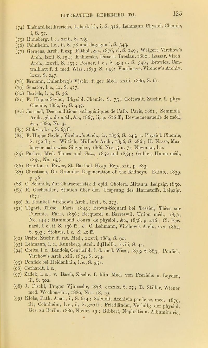 (74) TIii5navd bel Prericlis, Loberkrldi, i, S. 316; Lcbmaim, Pbysiol. Cbemie, i. S. 37. (75.) Euneberg, 1. c., xxiii, S. 259. (76) Cohnbeim, l.c., ii, S. 78 unci dagegen i, S. 543. (77) Gergens, Arch, f.exp. Pathol., &c., 1876, vi, S. 149 ; Weigert, Virchow’s Arch., Ixxii, S. 254 ; Kabierske, Dissert. Breslau, 1880; Lassar, Virch. Arch., Ixxvii, S. 157 ; Posner, 1. c., S. 333 u. S. 348 ; Browicz, Cen- tralblatt f. d. med. Wiss., 1879, S. 145 ; Voorhoeve, Virchow’s Arcbiv, Ixxx, S. 247. (78) Ermann, Eulenberg’s Vjschr. f. ger. Med., xxiii, 1880, S. 61. (79) Senator, 1. c., lx, S. 477. (80) Baiiels, 1. c., S. 36. (81) F. Hoppe-Seyler, Physiol. Cbemie, S. 75 ; Gottwalt, Ztschr. f. pbys. Chemie, 1880, iv, S. 437. (82) Jaccoud, Des conditions pathogeniques de I’alb. Paris, 1861 ; Semmola, Arch. g^n. do mdd., &c., 1867, ii, p. 616 ff; Eevue mensuelle de m6d., &c., 1880, No. 3. (83) Stokvis, 1. c., S. 63 fE. (84) F. Hoppe-Seyler, Virchow’s Arch., ix, 1836, S. 243, u. Physiol. Chemie, S. 132fE; V. Wittich, Miiller’s Arch., 1836, S. 286 ; H. Nasse, Mar- burger naturwiss. Sitzgsber, 1866, Nos. 5 u. 7 ; Newman, l.c. (83) Parkes, Med. Times and Gaz., 1832 and 1834; Gubler, Union mod., 1837, No. 133. (86) Brunton u. Power, St. Barthol. Hosp. Eep., xiii, j). 283. (87) Christison, On Granular Degeneration of the Kidneys. Ediub., 1839, P-36. (88) C. Schmidt, Zur Characteristik d. opid. Cholera, Mitauu. Leipzig, 1830. (89) E. Gscheidlen, Studien iiber den Ursprung des HarnstofEs, Leipzig, 1871. (90) A. Frankel, Virchow’s Arch., Ixvii, S. 273. (91) Tegai-t, These. Paris, 1843; Brown-Sequard bei Tessier, These sur I’uremie. Paris, 1836; Becquerel u. Barreswil, Union m6d., 1837, No. 144 ; Hammond, Journ. do physiol., &c., 1838, p. 416 ; Cl. Ber- nard, 1. c., ii, S. 136 ff; J. C. Lehmann, Virchow’s Arch., xxx, 1864, S. 393 ; Stokvis, 1. c., S. 40 If. (92) Creite, Ztschr. f. rat. Med., xxxvi, 1869, S. 90. (93) Lehmann, 1. c., Euneberg, Arch. d.JHeilk., xviii, S. 44. (94) Creite,!. c., Landois,Centralbl. f. d. med. Wiss., 1873, S. S83 ; Ponfick, Virchow’s Arch., xlii, 1874, S. 273. (93) Ponfick bei Heidonhain, 1. c., S. 331. (96) Gerhardt, 1. c., (97) Zadek, 1. c.; v. Basch, Ztschr. f. klin. Mod. von Frcrichs u. Leyden, iii, S. 302. (98) J. Fischl, Pragcr Vjhrsschr, 1878, cxxxix, S. 27; B. Stiller, Wiener mod. Wochenschr., 1880, Nos. 18, 19. (99) Klobs, Path. Anat., ii, S. 644 ; Salvioli, Archivio per lo sc. mod., 1S79, iii; Cohiiheim, 1. c., ii, S. 32ofE; Friedliinder, Verhdlg. der physiol! Ges. zu Berlin, 1880, Novbr. 19 ; Eibbert, Nephritis u. Albumiiuirie!