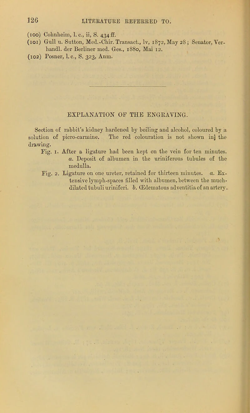 (100) Colinlioim, 1. c., ii, S. 434 fl‘. (101) Gull u. Sutton, Mod.-Chir. Transact., Iv, 1872, May 28; Senator, Ver- handl. dcr Berliner mod. Gcs., 1880, Mai 12. (102) Posner, 1. c., S. 323, Anm. EXPLANATION OP THE ENGEAVING. Section of rabbit’s kidney hardened by boiling and alcohol, coloured by a solution of picro-carniine. The red colouration is not shown inj the drawing. Fig. I. After a ligature had heen kept on the vein for ten minutes. a. Deposit of albumen in the uriniferous tubules of the medulla. Fig. 2. Ligature on one ureter, retained for thiiieen minutes, o. Ex- tensive lymph-spaces filled with albumen, between tbe much- dilated tubuli uriniferi. b. QEdematous adventitia of an aiiery>
