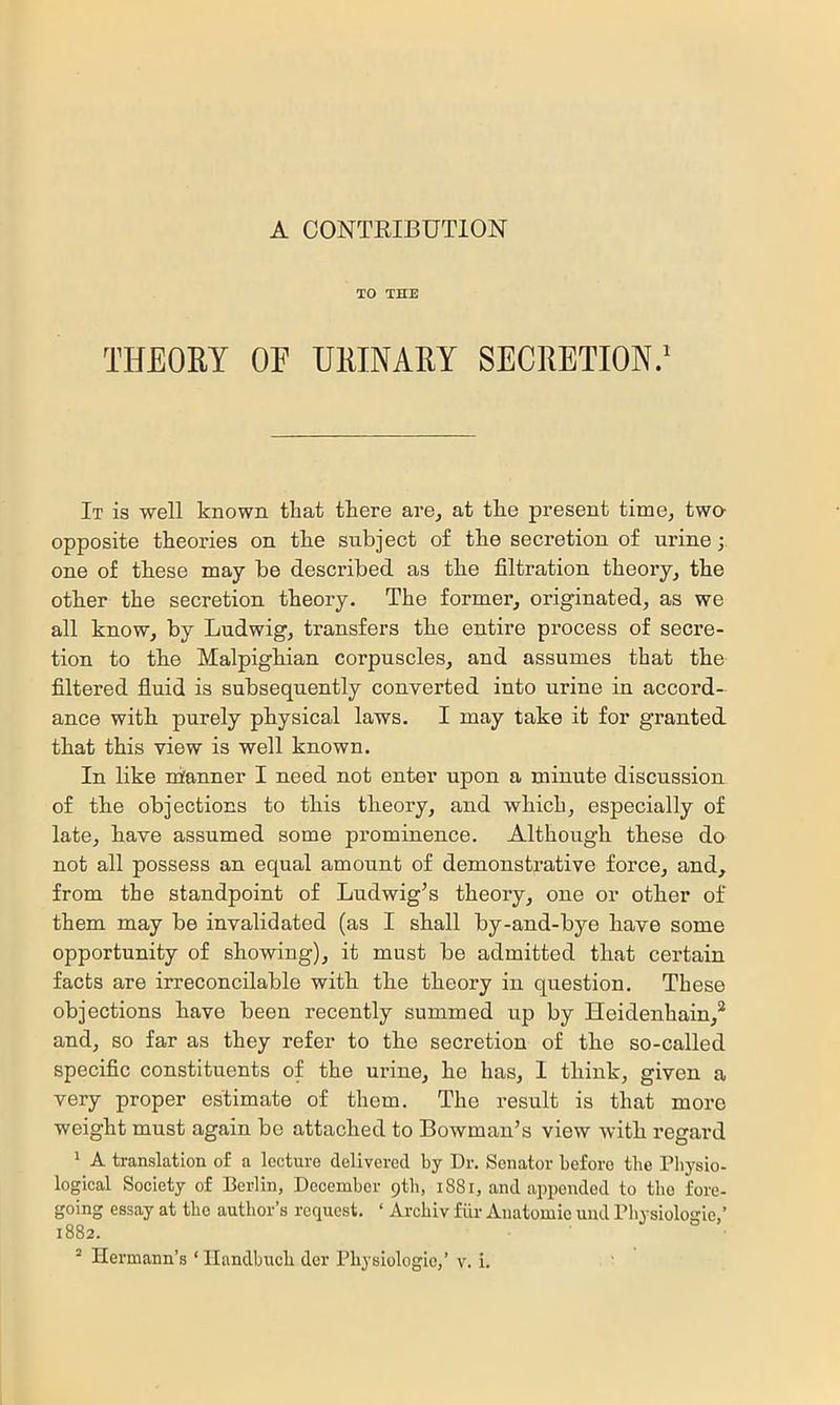 A CONTRIBUTION TO THE THEORY OF URINARY SECRETION.' It is well known that there are^ at the present time, two- opposite theories on the subject of the secretion of urine one of these may be described, as the filtration theory, the other the secretion theory. The former, originated, as we all know, by Ludwig, transfers the entire process of secre- tion to the Malpighian corpuscles, and assumes that the filtered fluid is subsequently converted into nrine in accord- ance with purely physical laws. I may take it for granted that this view is well known. In like nianner I need not enter upon a minute discussion of the objections to this theory, and which, especially of late, have assumed some prominence. Although these do not all possess an equal amount of demonstrative force, and, from the standpoint of Ludwig’s theory, one or other of them may be invalidated (as I shall by-and-bye have some opportunity of showing), it must be admitted that certain facts are irreconcilable with the theory in question. These objections have been recently summed up by Heidenhain,* and, so far as they refer to the secretion of the so-called specific constituents of the urine, he has, 1 think, given a very proper estimate of them. The result is that more weight must again be attached to Bowman’s view with regard * A translation of a lecture delivered by Dr. Senator before the Physio- logical Society of Berlin, December 9th, 1881, and appended to the fore- going essay at the author’s request. ‘ Archiv fiir Aiiatomie und Physiologie,’ 1882.