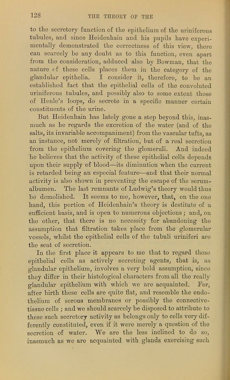 to tliG secretory function of tlio epithelium of the uriniferous tubules, and since Heidenhain and his pupils have experi- mentally demonstrated the correctness of this view, there can scarcely be any doubt as to this function, even apart from the consideration, adduced also by Bowman, that the nature of these cells places them in the category of the glandular epithelia. I consider it, therefore, to be an established fact that the epithelial cells of the convoluted uriniferous tubules, and possibly also to some extent those of Henle’s loops, do secrete in a specific manner certain constituents of the urine. But Heidenhain has lately gone a step beyond this, inas- much as he regards the excretion of the water (and of the salts, its invariable accompaniment) from the vascular tufts, as an instance, not merely of filtration, but of a real secretion from the epithelium covering the glomeruli. And indeed he believes that the activity of these epithelial cells depends upon their supply of blood—its diminution when the current is retarded being an especial feature—and that their normal activity is also shown in preventing the escape of the serum- albumen. The last remnants of Ludwig’s theory would thus be demolished. It seems to me, however, that, on the one hand, this portion of Heidenhain’s theory is destitute of a sufficient basis, and is open to numerous objections; and, on the other, that there is no necessity for abandoning the assumption that filtration takes place fi’om the glomerular vessels, whilst the epithelial cells ef the tubuli uriniferi are the seat of secretion. In the first place it appears to me that to regard those epithelial cells as actively secreting agents, that is, as glandular epithelium, involves a very bold assumption, since they differ in their histological characters from all the really glandular epithelium with which we are acquainted. For, after birth these cells are quite flat, and resemble the endo- thelium of serous membranes or possibly the connective- tissue cells ; and we should scarcely be disposed to attribute to these such seci’etory activity as belongs only to cells vei-y dif- ferently constituted, even if it were merely a question of the secretion of water. We are the less inclined to do so, inasmuch as we are acquainted with glands exercising such