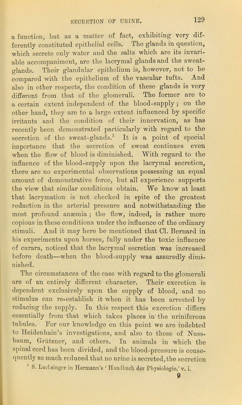 a fuuctionj but as a matter of fact, exhibiting very dif- ferently constituted epithelial cells. The glands in question, ■which secrete only water and the salts which are its invari- able accompaniment, are the lacrymal glands and the sweat- glands. Their glandular epithelium is, however, not to be compared with the epithelium of the vascular tufts. And also in other respects, the condition of these glands is very different from that of the glomeruli. The former are to a certain extent independent of the blood-supply; on the other hand, they are to a large extent influenced by specific irritants and the condition of their innervation, as has recently been demonstrated particularly with regard to the secretion of the sweat-glands.^ It is a point of special importance that the secretion of sweat continues even when the flow of blood is diminished. With regard to the influence of the blood-supply upon the lacrymal secretion, there are no experimental observations possessing an equal amount of demonstrative force, but all experience supports the view that similar conditions obtain. We know at least that lacrymation is not checked in spite of the greatest reduction in the arterial pressure and notwithstanding the most profound ansemia; the flow, indeed, is rather more copious in these conditions under the influence of the ordinary stimuli. And it may here be mentioned that Cl. Bernard in his experiments upon horses, fully under the toxic influence of curara, noticed that the lacrymal secretion was increased before death—when the blood-supply was assuredly dimi- nished. The circumstances of the case with regard to the glomeruli are of an entirely different character. Their excretion is dependent exclusively upon the supply of blood, and no stimulus can re-establish it when it has been arrested by reducing the supply. In this respect this excretion differs essentially from that which takes places in' the uriniferous tubules. For our knowledge on this point we are indebted to Heidenhain^s investigations, and also to those of Nuss- baum, Griitzner, and others. In animals in which the spinal cord has been divided, and the blood-pressure is conse- quently so much reduced that no urine is secreted, the secretion * S. Lud.singcr in Hermann’s ‘ Ilandbuch der riiysiologio,’ v. i. 9