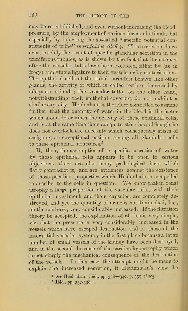 may be re-establisbed, and even withoub increasing the blood- pressure, by tbe employment of various forms of stimuli, but especially by injecting tbe so-called “specific potential con- stituents of urine” {harnfdhige Stojfe). This excretion, how- ever, is solely the result of specific glandular secretion in the uriniferous tubules, as is shown by the fact that it continues after the vascular tufts have been excluded, either by (as in frogs) applying a ligature to their vessels, or by cauterisation.^ The epithelial cells of the tubuli uriniferi behave like other glands, the activity of which is called forth or increased by adequate stimuli; the vascular tufts, on the other hand, notwithstanding their epithelial covering, do not exhibit a similar capacity. Heidenhain is therefore compelled to assume further that the quantity of water in the blood is the factor which alone determines the activity of these epithelial cells, and is at the same time their adequate stimulus; although he does not overlook the necessity which consequently arises of assigning an exceptional position among all glandular cells to these epithelial structures.® If, then, the assumption of a specific secretion of water by those epithelial cells appears to be open to serious objections, there are also many pathological facts which flatly contradict it, and are evidences against the existence of those peculiar properties which Heidenhain is compelled to ascribe to the cells in question. We know that in renal atrophy a large proportion of the vascular tufts, with their epithelial investment and their capsules, are completely de- stroyed, and yet the quantity of urine is not diminished, but, on the contrary, very considerably increased. If the filtration theory be accepted, the explanation of all this is very simple, viz. that the pressure is very considerably increased in the vessels which have escaped destruction and in those of the interstitial vascular system ; in the first place because a large number of small vessels of the kidney have been destroyed, and in the second, because of the cardiac hypertrophy which is not simply the mechanical consequence of the destruction of the vessels. In this case the attempt might be made to explain the increased secretion, if Heidenhain^s view bo 1 See Heidenhain, ibid., pp. 338—3.^0, p. 330, ct seq. ^ Ibid., pp. 337-338-