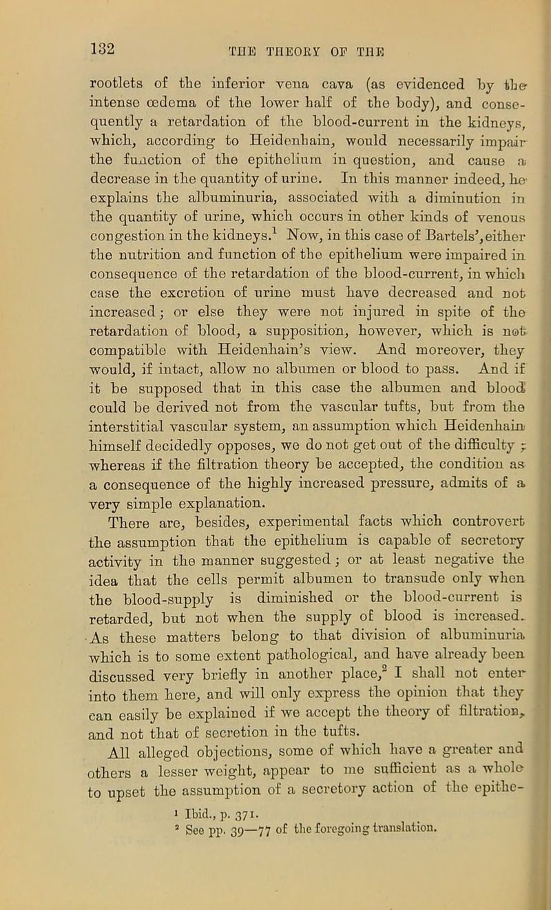 rootlets of the inferior vena cava (as evidenced by the intense oedema of the lower half of the body), and conse- quently a retardation of the blood-current in the kidneys, which, according to Heidenhain, would necessarily im2>air the function of tlie epithelium in question, and cause a decrease in the quantity of urine. In this manner indeed, he' explains the albuminuria, associated with a diminution in the quantity of urine, which occurs in other kinds of venous congestion in the kidneys.’^ Now, in this case of Bartels’,either the nutrition and function of the epithelium were impaired in consequence of the retardation of the blood-current, in which case the excretion of urine must have decreased and not increased; or else they were not injured in spite of the retardation of blood, a supposition, however, which is not compatible with Heidenhain’s view. And moreover, they would, if intact, allow no albumen or blood to pass. And if it be supposed that in this case the albumen and bloody could be derived not from the vascular tufts, but from the interstitial vascular system, an assumption which Heidenhaini himself decidedly opposes, we do not get out of the difficulty ; whereas if the filtration theory be accepted, the condition as a consequence of the highly increased pressure, admits of a very simple explanation. There are, besides, experimental facts which controvert the assumption that the epithelium is capable of secretory activity in the manner suggested; or at least negative the idea that the cells permit albumen to transude only when the blood-supply is diminished or the blood-current is retarded, but not when the supply o£ blood is increased. As these matters belong to that division of albuminurha which is to some extent pathological, and have already been discussed very briefly in another place,^ I shall not enter into them here, and will only express the opinion that they can easily be explained if we accept the theory of filtration, and not that of secretion in the tufts. All alleged objections, some of which have a greater and others a lesser weight, appear to mo sufficient as a whole to upset the assumption of a secretory action of the epithc- 1 Ibid., p. 371. ’ See pp. 39—77 of the foregoing translation.
