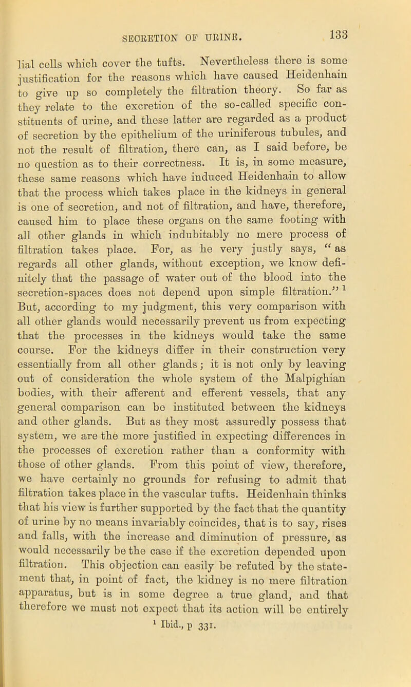 lial colls wliicli cover the tufts. Nevertheless there is some justificatioB for the reasons which have caused Heidenhain to give up so completely the filtration theory. So far as they relate to the excretion of the so-called specific con- stituents of urine^ and these latter are regarded as a product of secretion by the epithelium of the uriniferous tubules, and not the result of filtration, there can, as I said before, be no question as to their correctness. It is, in some measure, these same reasons which have induced Heidenhain to allow that the process which takes place in the kidneys in general is one of secretion, and not of filtration, and have, therefore, caused him to place these organs on the same footing with all other glands in which indubitably no mere process of filtration takes place. For, as he very justly says, “ as regards all other glands, without exception, we know defi- nitely that the passage of water out of the blood into the secretion-spaces does not depend upon simple filtration.'” ^ But, according to my judgment, this very comparison with all other glands would necessarily prevent us from expecting that the processes in the kidneys would take the same course. For the kidneys differ in their construction very essentially from all other glands; it is not only by leaving out of consideration the whole system of the Malpighian bodies, with their afferent and efferent vessels, that any general comparison can be instituted between the kidneys and other glands. But as they most assuredly possess that system, we are the more justified in expecting differences in the processes of excretion rather than a conformity with those of other glands. From this point of view, therefore, we have certainly no grounds for refusing to admit that filtration takes place in the vascular tufts. Heidenhain thinks that his view is farther supported by the fact that the quantity of urine by no means invariably coincides, that is to say, rises and falls, with the increase and diminution of pressure, as would necessarily be the case if the excretion depended upon filtration. This objection can easily be refuted by the state- ment that, in point of fact, the kidney is no mere filtration apparatus, but is in some degree a true gland, and that therefore we must not expect that its action will bo entirely