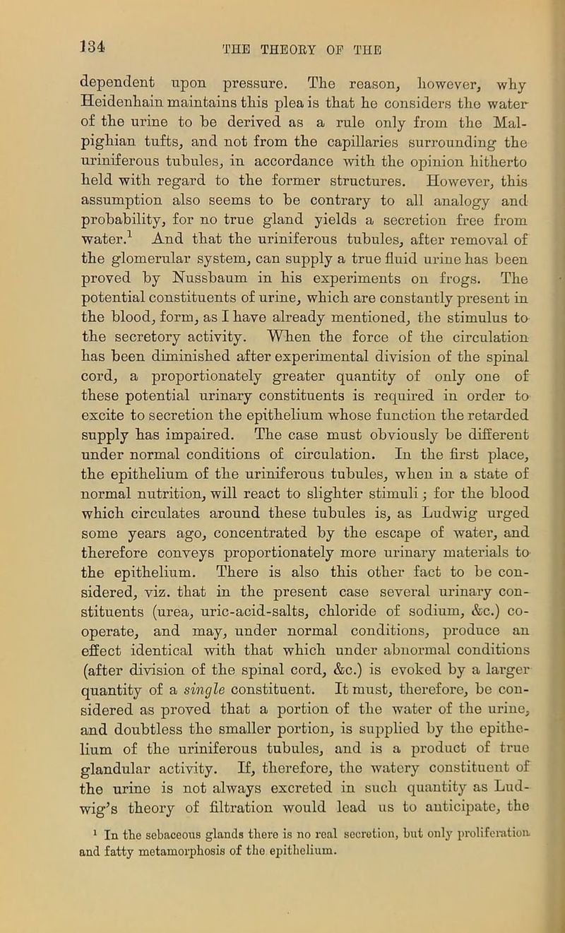 dependent upon pressure. The reason^ however, why Heidenhain maintains this plea is that he considers tho water of the urine to he derived as a rule only from the Mal- pighian tufts, and not from the capillaries surrounding the uriniferous tubules, in accordance with the oiDiuion hitherto held with regard to the former structures. However, this assumption also seems to be contrary to all analogy and probability, for no true gland yields a secretion free from water.^ And that the uriniferous tubules, after removal of the glomerular system, can supply a true fluid urine has been proved by Nussbaum in his experiments ou fi’Ogs. The potential constituents of urine, which are constantly present in the blood, form, as I have already mentioned, the stimulus to the secretory activity. When the force of the circulation has been diminished after experimental division of the spinal cord, a proportionately greater quantity of only one of these potential urinary constituents is requu-ed in order to excite to secretion the epithelium whose function the retarded supply has impaired. The case must obviously be different under normal conditions of circulation. In the first place, the epithelium of the uriniferous tubules, when in a state of normal nutrition, will react to slighter stimuli; for the blood which circulates around these tubules is, as Ludwig urged some years ago, concentrated by the escape of water, and therefore conveys proportionately more urinary materials to the epithelium. There is also this other fact to be con- sidered, viz. that in the present case several urinary con- stituents (urea, uric-acid-salts, chloride of sodium, &c.) co- operate, and may, under normal conditions, produce an effect identical with that which under abnormal conditions (after division of the spinal cord, &c.) is evoked by a larger quantity of a single constituent. It must, therefore, be con- sidered as proved that a portion of the water of the urine, and doubtless the smaller portion, is supplied by the epithe- lium of the uriniferous tubules, and is a product of true glandular activity. If, therefore, the watery constituent of the urine is not always excreted in such quantity as Lud- wig’s theoiy of filtration would lead us to autieijDate, the * In the sebaceoiis glands there is no real secretion, but only proliferation and fatty metamorphosis of tho epithelium.