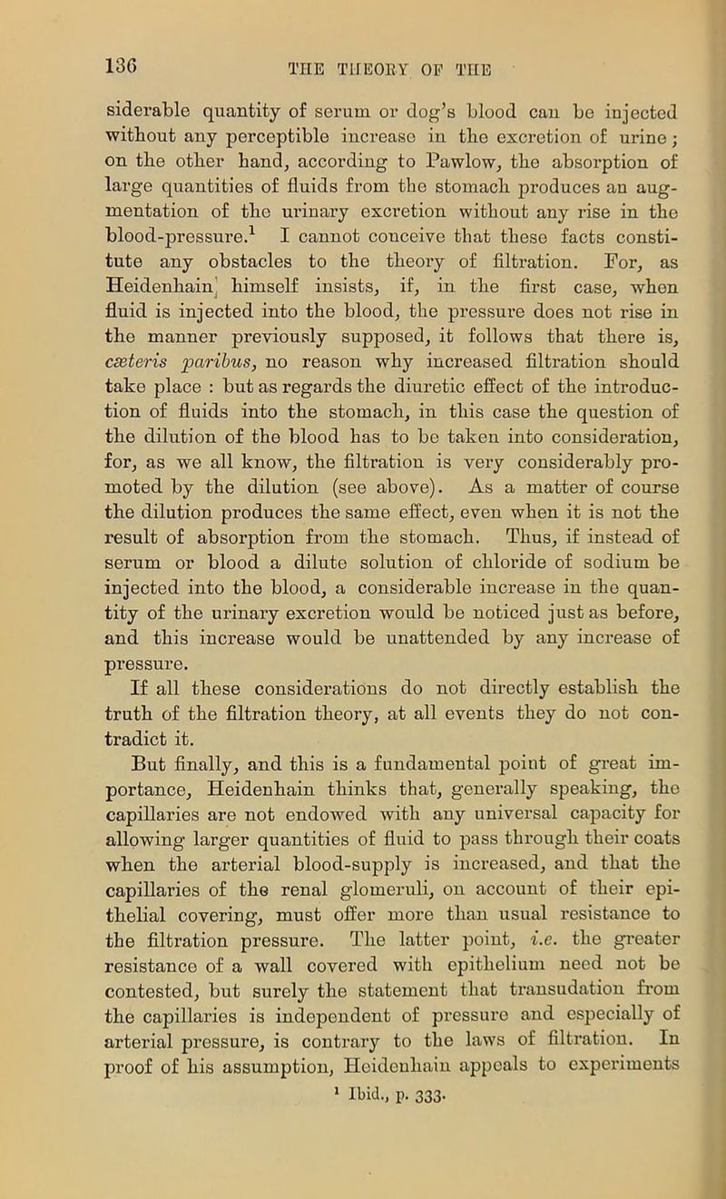 siderable quantity of serum or dog’s blood can be injected without any perceptible increase in the excretion of urine; on the other hand, according to Pawlow, the absorption of large quantities of fluids from the stomach produces an aug- mentation of the urinary excretion without any rise in the blood-pressure.^ I cannot conceive that these facts consti- tute any obstacles to the theory of flltration. For, as Heidenhain] himself insists, if, in the first case, when fluid is injected into the blood, the pressure does not rise in the manner previously supposed, it follows that there is, cseteris paribus, no reason why increased filtration should take place : but as regards the diuretic effect of the introduc- tion of fluids into the stomach, in this case the question of the dilution of the blood has to be taken into consideration, for, as we all know, the filtration is very considerably pro- moted by the dilution (see above). As a matter of course the dilution produces the same effect, even when it is not the result of absorption from the stomach. Thus, if instead of serum or blood a dilute solution of chloride of sodium be injected into the blood, a considerable increase in the quan- tity of the urinary excretion would be noticed just as before, and this increase would be unattended by any increase of pressure. If all these considerations do not directly establish the truth of the filtration theory, at all events they do not con- tradict it. But finally, and this is a fundamental point of great im- portance, Heidenhain thinks that, generally speaking, the capillaries are not endowed with any universal capacity for allowing larger quantities of fluid to pass through their coats when the arterial blood-supply is increased, and that the capillaries of the renal glomeruli, on account of their epi- thelial covering, must offer more than usual resistance to the filtration pressure. The latter point, i.e. the gi’eater resistance of a wall covered with epithelium need not be contested, but surely the statement that ti'ansudation from the capillaries is independent of pressure and especially of arterial pressure, is contrary to the laws of filtration. In proof of his assumption, Heidenhain appeals to experiments