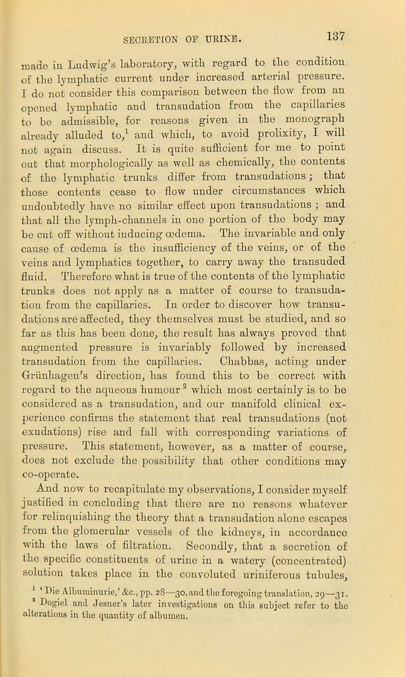 made in Ludwig’s laboratory, with I’egard to tlie condition of tbe lympliatic current under increased arterial pressure. I do not consider this comparison between the flow from an opened lymphatic and transudation from the capillaries to be admissible, for reasons given in the monograph ali-eady alluded to,^ aud which, to avoid prolixity, I will not again discuss. It is quite sufficient for me to point out that morphologically as well as chemically, the contents of the lymphatic trunks differ from transudations; that those contents cease to flow under circumstances which undoubtedly have no similar effect upon transudations ; and that all the lymph-channels in one portion of the body may be cut off without inducing* oedema. The invariable and only cause of oedema is the insufficiency of the veins, or of the veins and lymphatics together, to carry away the transuded fluid. Therefore what is true of the contents of the lymphatic trunks does not apply as a matter of course to transuda- tion from the capillaries. In order to discover how transu- dations are affected, they themselves must be studied, and so far as this has been done, the result has always proved that augmented pressure is invariably followed by increased transudation from the capillaries. Chabbas, acting under Griinhagen’s direction, has found this to be correct with regard to the aqueous humour ^ which most certainly is to be considered as a transudation, and our manifold clinical ex- perience confirms the statement that real ti’ansudations (not exudations) rise and fall with corresponding variations of pressure. This statement, however, as a matter of course, does not exclude the possibility that other conditions may co-operate. And now to recapitulate my observations, I consider myself justified in concluding that there are no reasons whatever for relinquishing the theory that a transudation alone escapes from the glomerular vessels of the kidneys, in accordance with the laws of filtration. Secondly, that a secretion of the specific constituents of urine in a watery (concentrated) solution takes place in the convoluted urinifex’ous tubules. Die Albuininui'ie,’ &c., pp. 28—30, and the foregoing translation, 29—31. Dogiel and Jesner’s later investigations on this subject refer to the alterations in the quantity of albumen.