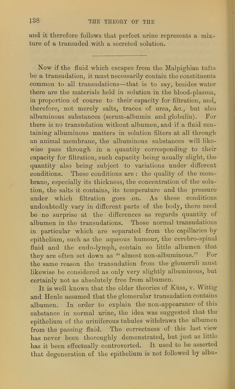 and it therefore follows that perfect urine represents a mix- ture of a transuded with a secreted solution. Now if the fluid which escapes from the Malpighian tufts he a transudatiouj it must necessarily contain the constituents common to all transudations—that is to say, besides water there are the materials held in solution in the blood-plasma, in proportion of course to their capacity for filtration, and, therefore, not merely salts, traces of urea, &c., hut also albuminous substances (serum-albumin and globulin). For there is no transudation without albumen, and if a fluid con- taining albuminous matters in solution filters at all through an animal membrane, the albuminous substances will like- wise pass through in a quantity corresponding to their capacity for filtration, such capacity being usually slight, the quantity also being subject to variations under different conditions. These conditions are : the quality of the mem- brane, especially its thickness, the concentration of the solu- tion, the salts it contains, its temperature and the pressure under which filtration goes on. As these conditions undoubtedly vary in different parts of the body, there need be no surprise at the differences as regards quantity of albumen in the transudations. Those normal transudations in particular which are separated from the capillaries by epithelium, such as the aqueous humour, the cerebro-spinal fluid and the endo-lymph, contain so little albumen that they are often set down as ^‘almost non-albuminous.^'’ For the same reason the transudation from the glomeruli must likewise be considered as only very slightly albuminous, but certainly not as absolutely free from albumen. It is well known that the older theories of Kiiss, v. Wittig and Henle assumed that the glomerular transudation contains albumen. In order to explain the non-appearance of this substance in normal urine, the idea Avas suggested that the epithelium of the uriniferous tubules Avithdraws the albumen from the passing fluid. The correctness of this last vIoaa^ has never been thoroughly demonstrated, but just as little has it been effectually controverted. It used to be asserted that degeneration of the epithelium is not folloAved by albu-