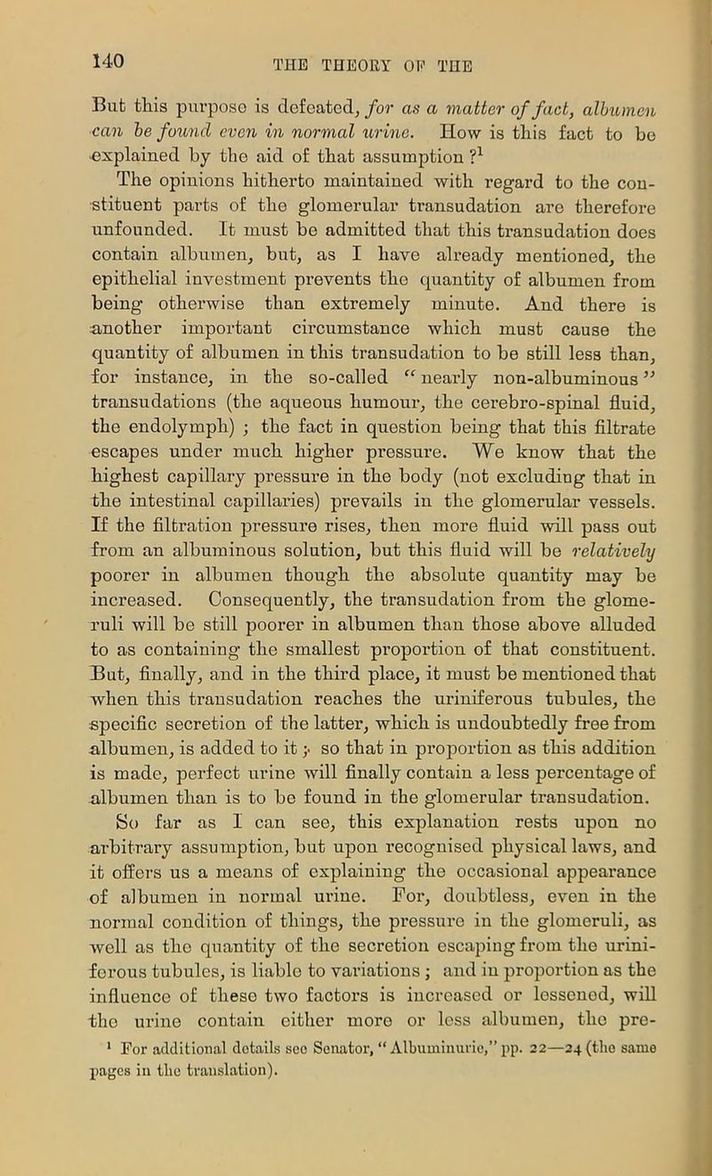 But this purpose is defeated, for as a viatter of fact, albumen can he foxmd even in normal urine. How is this fact to be ■explained by the aid of that assumption The opinions hitherto maintained with regard to the con- stituent parts of the glomerular transudation are therefore unfounded. It must be admitted that this transudation does contain albumen, but, as I have already mentioned, the epithelial investment prevents the quantity of albumen from being otherwise than extremely minute. And there is another important circumstance which must cause the quantity of albumen in this transudation to be still less than, for instance, in the so-called “ nearly non-albuminous ” transudations (the aqueous humour, the cerebro-spinal fluid, the endolymph) ; the fact in question being that this filtrate escapes under much higher pressure. We know that the highest capillary pressure in the body (not excluding that in the intestinal capillaries) prevails in the glomerular vessels. If the filtration pressure rises, then more fluid will pass out from an albuminous solution, but this fluid will be relatively poorer in albumen though the absolute quantity may be increased. Consequently, the transudation from the glome- ruli will be still poorer in albumen than those above alluded to as containing the smallest proportion of that constituent. But, finally, and in the third place, it must be mentioned that when this transudation reaches the uriniferous tubules, the specific secretion of the latter, which is undoubtedly free from albumen, is added to it y so that in proj^ortion as this addition is made, perfect urine will finally contain a less percentage of albumen than is to be found in the glomerular transudation. So far as I can see, this explanation rests upon no ai’bitrary assumption, but upon recognised physical laws, and it offers us a means of explaining the occasional appearance of albumen in normal urine. For, doubtless, even in the normal condition of things, the pressure in the glomeruli, as well as the quantity of the secretion escaping from the urini- forous tubules, is liable to variations ; and in proportion as the influence of these two factors is increased or lessened, will the urine contain cither more or less albumen, the pre- * For additional details see Senator, “ Albuminurie,” pp. 22—24 (the same pages in the translation).