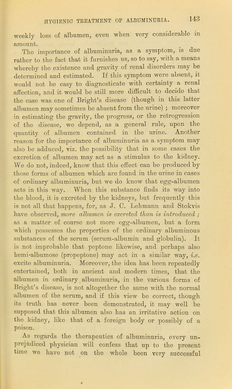 weekly loss of albumen, even when very considerable in amount. Tlie importance of albuminuria, as a symptom, is due ratber to tlie fact that it furnishes us, so to say, with a means whereby the existence and gravity of renal disorders may be determined and estimated. If this symptom were absent, it would not be easy to diagnosticate with certainty a renal affection, and it would be still more difficult to decide that the case was one of Bright^s disease (though in this latter albumen may sometimes be absent from the urine) ; moreover in estimating’ the gravity, the progress, or the retrogression of the disease, we depend, as a general rule, upon the quantity of albumen contained in the urine. Another reason for the importance of albuminuria as a symptom may also be adduced, viz. the possibility that in some cases the excretion of albumen may act as a stimulus to the kidney. We do not, indeed, know that this effect can be produced by those forms of albumen which are found in the urine in cases of ordinary albuminuria, but we do know that egg-albumen acts in this way. When this substance finds its way into the blood, it is excreted by the kidneys, but frequently this is not all that happens, for, as J. C. Lehmann and Stokvis have observed, more albumen is excreted than is introduced ; as a matter of course not more egg-albumen, but a form which possesses the properties of the ordinary albuminous substances of the serum (serum-albumin and globulin). It is not improbable that peptone likewise, and perhaps also hemi-albumose (propeptone) may act in a similar way, i.e. excite albuminuria. Moreover, the idea has been repeatedly entertained, both in ancient and modern times, that the albumen in ordinary albuminuria, in the various forms of Bright’s disease, is not altogether the same with the normal albumen of the serum, and if this view be correct, though its truth has never been demonstrated, it may well be supposed that this albumen also has an irritative action on the kidney, like that of a foreign body or possibly of a poison. As regards the therapeutics of albuminuria, every un- prejudiced physician will confess that up to the present time we have not on the whole been very successful