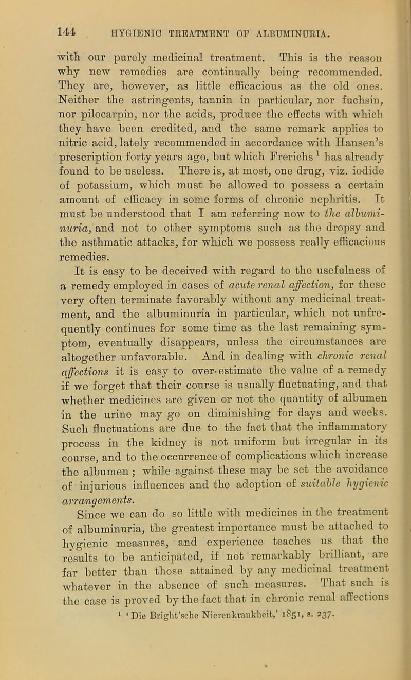 witli our purely medicinal treatment. This is the reason why noAV remedies are continually being’ recommended. They arO; howevei’^ as little efficacious as the old ones. Neither the astringents, tannin in particular, nor fuchsin, nor pilocarpin, nor the acids, produce the effects with which they have been credited, and the same remark applies to nitric acid, lately recommended in accordance with Hansen’s prescription forty years ago, but which Frerichs ^ has already found to be useless. There is, at most, one drug, viz. iodide of potassium, which must be allowed to possess a certain amount of efficacy in some forms of chronic nephritis. It must be understood that I am referring now to the alhumi- nuria, and not to other symptoms such as the dropsy and the asthmatic attacks, for which we possess really efficacious remedies. It is easy to be deceived with regard to the usefulness of a remedy employed in cases of acute renal affection, for these very often terminate favorably without any medicinal treat- ment, and the albuminuria in particular, which not unfre- quently continues for some time as the last remaining sym- ptom, eventually disappears, unless the circumstances are altogether unfavorable. And in dealing with chronic renal affections it is easy to over-estimate the value of a remedy if we forget that their course is usually fluctuating, and that whether medicines are given or not the quantity of albumen in the urine may go on diminishing for days and weeks. Such fluctuations are due to the fact that the inflammatory process in the kidney is not uniform but irregular in its course, and to the occurrence of complications which increase the albumen; while against these may be set the avoidance of injurious influences and the adoption of suitable hygienic arrangements. Since we can do so little with medicines in the treatment of albuminuria, the greatest importance must bo attached to hygienic measures, and experience teaches us that the results to be anticipated, if not remarkably brilliant, are far better than those attained by any medicinal treatment whatever in the absence of such measui’es. That such is the case is proved by the fact that in chronic renal affections * ‘Die Briglit’scho Nierenlcrankhcit,’ iSsi, s- 237.