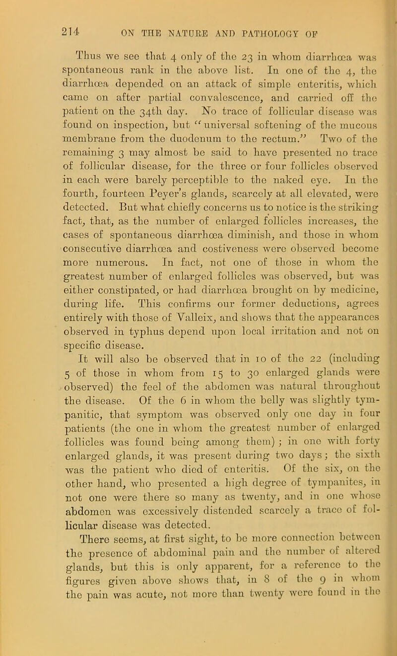 Tims we see that 4 only of the 23 in whom dian-hosa was spontaneous rank in the above list. In one of the 4, the diarrlioea depended on an attack of simple enteritis, which came on after partial convalescence, and carried off the patient on the 34th day. ISTo trace of follicular disease was found on inspection, but “universal softening of the mucous membrane from the duodenum to the rectum.'” Two of the remaining 3 may almost be said to have presented no trace of follicular disease, for the three or four follicles observed in each were barely perceptible to the naked eye. In the fourth, fourteen Peyer’s glands, scarcely at all elevated, were detected. But what chiefly concerns us to notice is the striking fact, that, as the number of enlarged follicles increases, the cases of spontaneous diarrhoea diminish, and those in whom consecutive diarrhoea and costiveness were observed become more numerous. In fact, not one of those in whom the greatest number of enlarged follicles was observed, but was either constipated, or had diarrhoea brought on by medicine, during life. This confirms our former deductions, agrees entirely with those of Valleix, and shows that the appearances observed in typhus depend upon local irritation and not on specific disease. It will also be observed that in 10 of the 22 (including 5 of those in whom from 15 to 30 enlarged glands were observed) the feel of the abdomen was natural throughout the disease. Of the 6 in whom the belly was slightly tym- panitic, that symptom was observed only one day in four patients (the one in whom the greatest number of enlarged follicles was found being among them) ; in one with forty enlarged glands, it was present during two days; the sixth was the patient who died of enteritis. Of the six, on the other hand, who presented a high degree of tympanites, in not one were there so many as twenty, and in one whose abdomen was excessively distended scarcely a trace of fol- licular disease \Vas detected. There seems, at first sight, to bo more connection between the presence of abdominal pain and the number of filtered glands, but this is only apparent, for a reference to the figures given above shows that, in 8 of the 9 in whom the pain was acute, not more than twenty were found in the