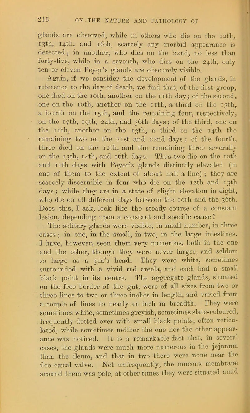glands are observed^ while in others who die on the 12th, iSthj 14th, and i6th, scarcely any morbid appearance is detected; in another^ who dies on the 22nd, no less than forty-five, while in a seventh, who dies on the 24th, only ten or eleven Peyer’s glands are obscurely visible. Again, if we consider the development of the glands, in reference to the day of death, we find that, of the first group, one died on the loth, another on the i ith day; of the second,, one on the loth, another on the iith, a third on the 13th, a fourth on the 15th, and the remaining four, respectively,, on the 17th, igth, 24th, and 36th days; of the third, one on the nth, another on the 13th, a third on the 14th the remaining two on the 21st aud 22nd days; of the fourth, three died on the 12th, aud the remaining three severally on the 13th, 14th, and i6th days. Thus two die on the loth and nth days with Peyer’s glands distinctly elevated (in one of them to the extent of about half a line) ; they are scarcely discernible in four who die on the 12th and 13th days; while they are in a state of slight elevation in eight, who die on all different days between the loth and the 36th. Does this, I ask, look like the steady course of a constant lesion, depending upon a constant and specific cause ? The solitary glauds were visible, in small number, in three cases; in one, in the small, in two, in the large intestines. I have, however, seen them very numerous, both in the one and the other, though they were never larger, and seldom so large as a pin’s head. They were white, sometimes surrounded with a vivid red areola, and each had a small black point in its centre. The aggregate glands, situated on the free border of the gut, were of all sizes from two or three lines to two or three inches in length, and varied from a couple of lines to nearly an inch in breadth. They were sometimes white, sometimes greyish, sometimes slate-coloured, frequently dotted over with small black points, often reticu- lated, while sometimes neither the one nor the other appear- ance was noticed. It is a remarkable fact that, in several cases, the glands were much more numerous iu the jejunum than the ileum, and that iu two there were none near the ileo-C00Cal valve. Not iTufrcquently, the mucoxts membi’auc around them was pale, at other times they were situated amid