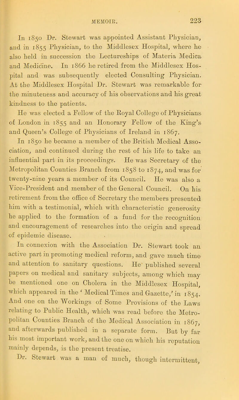 In 1850 Dr. Stewart was appointed Assistant Physician, and in 1855 Physician, to tho Middlesex Hospital, wliere lie also held in succession tho Lectureships of Materia Medica and Medicine. In 1866 he retired from the Middlesex Hos- pital and was subsequently elected Consulting Physician. At the Middlesex Hospital Dr. Stewart was remarkable for the minuteness and accuracy of his observations and his great kindness to the patients. He was elected a Fellow of the Eoyal College of Physicians of London in 1855 and an Honorary Fellow of the King’s and Queen’s College of Physicians of Ireland in 1867. In 1850 he became a member of the British Medical Asso- ciation, and continued during the rest of his life to take an influential part in its proceedings. He was Secretary of the Metropolitan Counties Branch from 1858 to 1874, and was for twenty-nine years a member of its Council. He was also a Vice-President and member of the General Council. On his retirement from the office of Secretary the members presented him with a testimonial, which with characteristic generosity he applied to the formation of a fund for the recognition and encouragement of researches into the origin and spread of epidemic disease. In connexion with the Association Dr. Stewart took an active part in promoting medical reform, and gave much time and attention to sanitary questions. He' published several papers on medical and sanitary subjects, among which may- be mentioned one on Cholera in the Middlesex Hospital, which appeared in the  Medical Times and Gazette,’ in 1854. And one on the Workings of Some Provisions of the Laws relating to Public Health, which was read before the Metro- politan Counties Branch of the Medical Association in 1867, and afterwards published in a separate form. But by far his most important work, and the one on which his reputation mainly depends, is the present treatise. Dr. Stewart was a man of much, though intermittent,