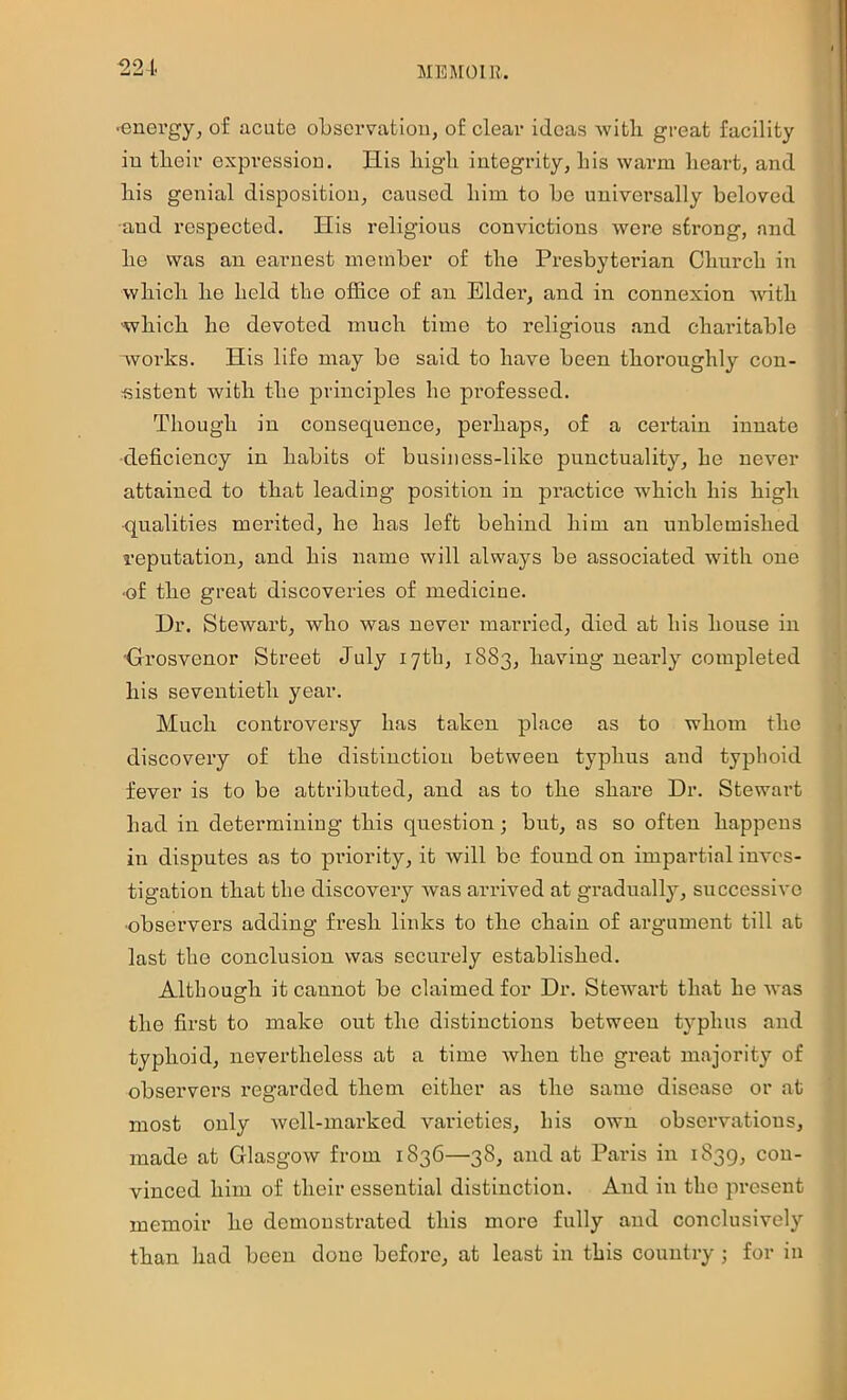 ME]\[01Il. ■energy, of acute observation, of clear ideas with great facility in tbeir expressiou. His bigli integrity, his warm heart, and his genial disposition, caused him to bo universally beloved and respected. His religious convictions were strong, and he was an earnest member of the Presbyterian Church in which he held the office of an Elder, and in connexion with which he devoted much time to religious and charitable works. His life may be said to have been thoroughly con- sistent with the principles ho professed. Though in consequence, perhaps, of a certain innate deficiency in habits of business-like punctuality, he never attained to that leading position in practice which his high qualities merited, he has left behind him an unblemished reputation, and his name will always be associated with one •of the great discoveries of medicine. Dr. Stewart, who was never married, died at his house in 'Grosvenor Street July 17th, 1883, having nearly completed his seventieth year. Much controversy has taken place as to whom the discovery of the distinction between typhus and typhoid fever is to be attributed, and as to the share Dr. Stewart had in determining this question; but, as so often happens in disputes as to priority, it will be found on impartial inves- tigation that the discovery was arrived at gradually, successive ■observers adding fresh links to the chain of argument till at last the conclusion was securely established. Although it cannot be claimed for Dr. Stewart that he was the first to make out the distinctions between typhus and typhoid, nevertheless at a time when the great majority of observers regarded them either as the same disease or at most only Avell-marked varieties, his own observations, made at Glasgow from 1836—38, and at Paris in 1839, con- vinced him of their essential distinction. And in the present memoir he demonstrated this more fully and conclusively than had been done before, at least in this country ; for in