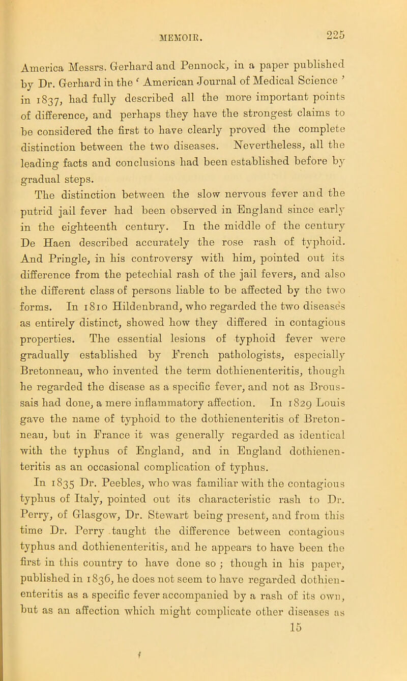 America Messrs. Gerliard and Pennock, in a paper published bj Dr. Gerhard in the  American Journal of Medical Science ’ in 1837, had fully described all the more important points of difference, and perhaps they have the strongest claims to be considered the first to have clearly proved tbe complete distinction between the two diseases. Nevertheless, all the leading facts and conclusions had been established before by gradual steps. The distinction between the slow nervous fever and the putrid jail fever had been observed in England since early in the eighteenth century. In the middle of the century De Haen described accurately the rose rash of typhoid. And Pringle, in his controversy with him, pointed out its difference from the petechial rash of the jail fevers, and also the different class of persons liable to be affected by the two forms. In 1810 Hildenbrand, who regarded the two disease's as entirely distinct, showed how they differed in contagious properties. The essential lesions of typhoid fever were gradually established by French pathologists, especially Bretonneau, who invented the term dothienenteritis, though he regarded the disease as a specific fever, and not as Brous- sais had done, a mere inflammatory affection. In 1829 Louis gave the name of typhoid to the dothienenteritis of Breton- neau, but in France it was generally regarded as identical with the typhus of England, and in England dothieuen- teritis as an occasional complication of typhus. In 1835 Dr. Peebles, who was familiar with the contagious typhus of Italy, pointed out its characteristic rash to Dr. Perry, of Glasgow, Dr. Stewart being present, and from this time Dr. Perry taught the difference between contagious typhus and dothienenteritis, and he appears to have been the first in this country to have done so ; though in his paper, published in 1836, he does not seem to have regarded dothien- enteritis as a specific fever accompanied by a rash of its own, but as an affection which might complicate other diseases as 15