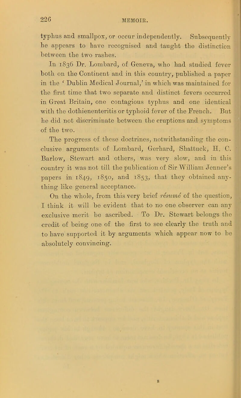 typlius and smallpox, or occur uidepeiideutly. Subsequently he appears to have recognised and taught the distinction between the two rashes. In 1836 Dr. Lombard, of Geneva, who had studied fever both on the Continent and in this country, published a paper in the ‘ Dublin Medical Journal,’ in which was maintained for the first time that two separate and distinct fevers occurred in Great Britain, one contagions typhus and one identical with the dotliienenteritis or typhoid fever of the French. But he did not discriminate between the eruptions and symptoms of the two. The progress of these doctrines, notwithstanding the con- clusive arguments of Lombard, Gerhard, Shattuclc, H. C. Barlow, Stewart and others, was very slow, and in this country it was not till the publication of Sir William Jenner’s papers in 1849, 1850, and 1853, that they obtained any- thing like general acceptance. On the whole, from this very brief resume of the question, I think it will be evident that to no one observer can any exclusive merit be ascribed. To Dr. Stewart belongs the credit of being one of the first to see clearly the truth and to have supported it by arguments which appear now to be absolutely convincing.