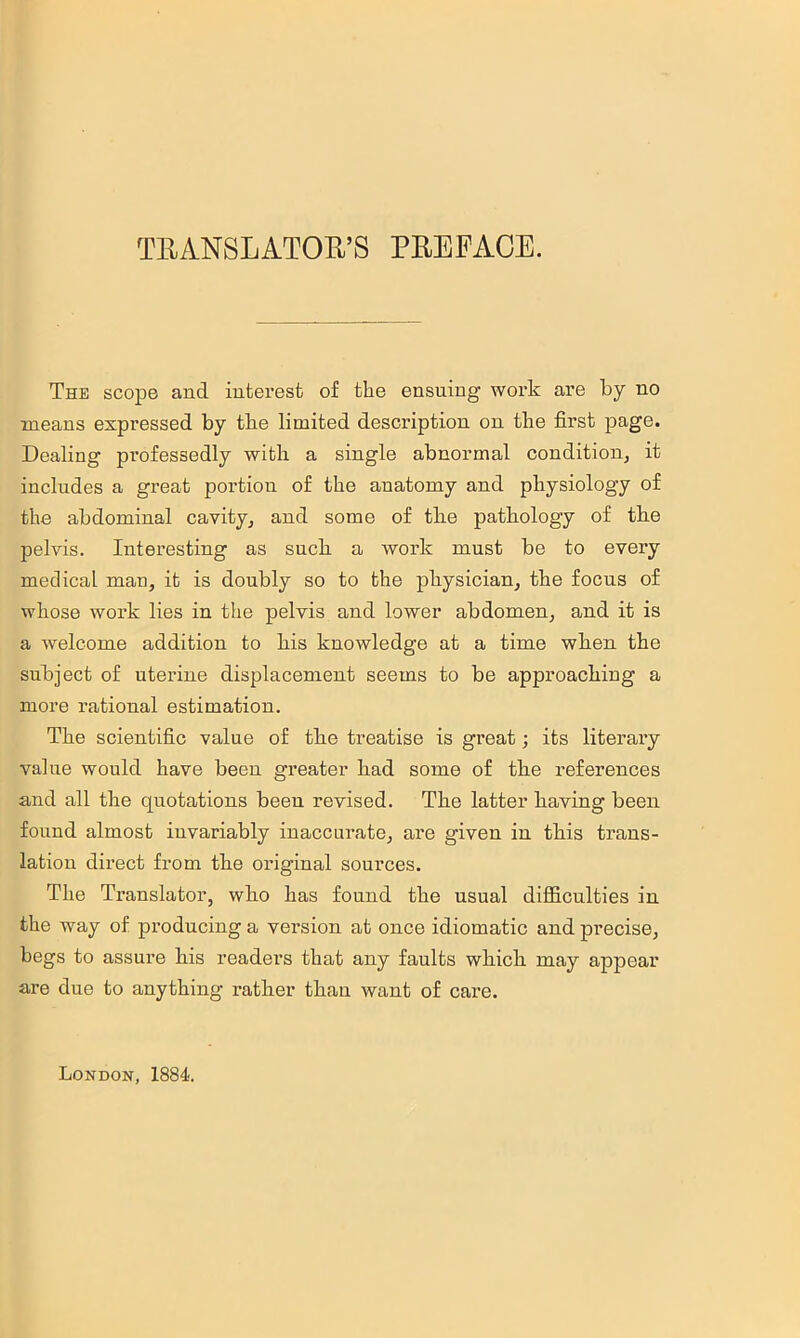 TRANSLATOR’S PREFACE. The scope and interest of the ensuing work are by no means expressed by the limited description on the first page. Dealing professedly with a single abnormal conditioiij it includes a great portion of the anatomy and physiology of the abdominal cavity^ and some of tbe pathology of tbe pelvis. Interesting as suck a work must be to every medical man, it is doubly so to the physician, the focus of whose work lies in the pelvis and lower abdomen, and it is a welcome addition to his knowledge at a time when the subject of uterine displacement seems to be approaching a more rational estimation. The scientific value of the treatise is great; its literary value would have been greater had some of the references and all the quotations been revised. The latter having been found almost invariably inaccurate, are given in this trans- lation dii’ect from the original sources. The Translator, who has found the usual difficulties in the way of producing a version at once idiomatic and precise, begs to assure his readers that any faults which may appear are due to anything rather than want of care. London, 1884.