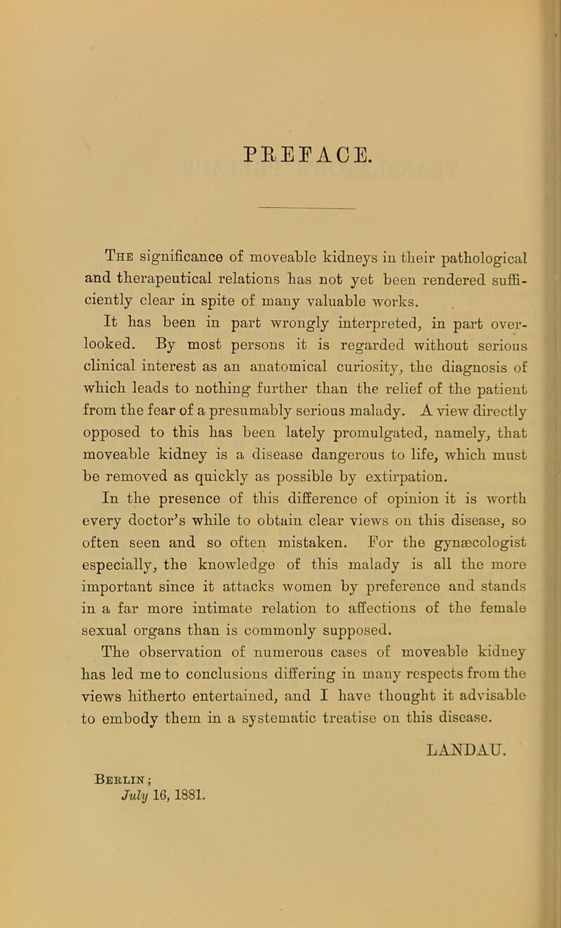 PEEFACE. The significance of moveable kidneys in tbeir patkological and therapeutical relations has not yet been rendered suffi- ciently clear in spite of many valuable works. It has been in part wrongly interpreted, in part over- looked. By most persons it is regarded without serious clinical interest as an anatomical curiosity, the diagnosis of which leads to nothing further than the relief of the patient from the fear of a presumably serious malady. A view dii-ectly opposed to this has been lately promulgated, namely, that moveable kidney is a disease dangerous to life, which must be removed as quickly as possible by extirpation. In the presence of this difference of opinion it is worth every doctor’s while to obtain clear views on this disease, so often seen and so often mistaken. For the gynaDCologist especially, the knowledge of this malady is all the more important since it attacks women by preference and stands in a far more intimate relation to affections of the female sexual organs than is commonly supposed. The observation of numerous cases of moveable kidney has led me to conclusions differing in many respects from the views hitherto entertained, and I have thought it advisable to embody them in a systematic treatise on this disease. Berlin ; July 16,1881. LANDAU.