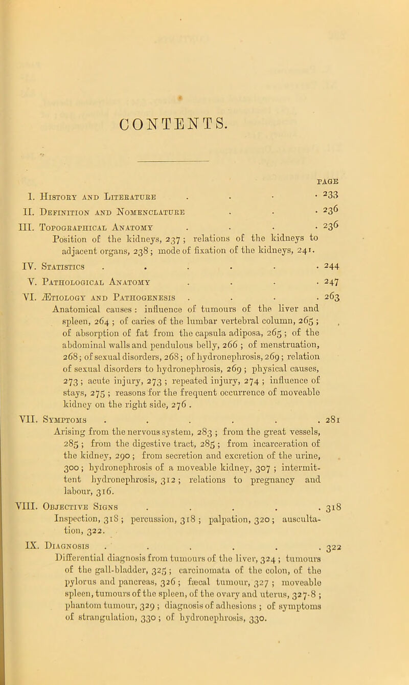 CONTENTS. PAGE 1. Histoey and Liteeatuee . • • • ^33 II. Definition and Nomenclatdee . - • 236 III. TopooEAmiCAL Anatomy .... 236 Position of the kidneys, 237 ; relations o£ the kidneys to adjacent organs, 238; mode of fixation of the kidneys, 241. IV. Statistics ...... 244 V. PATnOLOGICAL AnATOMY .... 247 VI. .Etiology and Pathogenesis .... 263 Anatomical causes : influence of tumours of the liver and spleen, 264 ; of caries of the lumbar vertebral column, 265 ; of absorption of fat from the capsula adiposa, 265; of the abdominal walls and jiendulous belly, 266 ; of menstruation, 268; of sexual disorders, 268; of hydronephrosis, 269; relation of sexual disorders to hydronephrosis, 269 ; physical causes, 273 ; acute injury, 273 ; repeated injury, 274 ; influence of stays, 275 ; reasons for the frequent occurrence of moveable kidney on the right side, 276 . VII. Symptoms . . . . . .281 Arising from the nervous system, 283 ; from the great vessels, 285 ; from the digestive tract, 285 ; from incarceration of the kidney, 290 ; from secretion and excretion of the urine, 300; hydronephrosis of a moveable kidney, 307 ; intermit- tent hydronephrosis, 312; relations to pregnancy and labour, 316. Vlll. Objective Signs ..... 318 Inspection, 31S ; percussion, 318 ; palpation, 320; ausculta- tion, 322. IX. Diagnosis ...... 322 Differential diagnosis from tumours of tlie liver, 324 ; tumours of the gall-bladder, 325; carcinomata of the colon, of the pylorus and pancreas, 326 ; fascal tumour, 327 ; moveable spleen, tumours of the spleen, of the ovary and uterus, 327-8 ; phantom tumour, 329 ; diagnosis of adhesions ; of symptoms of strangulation, 330 ; of hydronephrosis, 330.