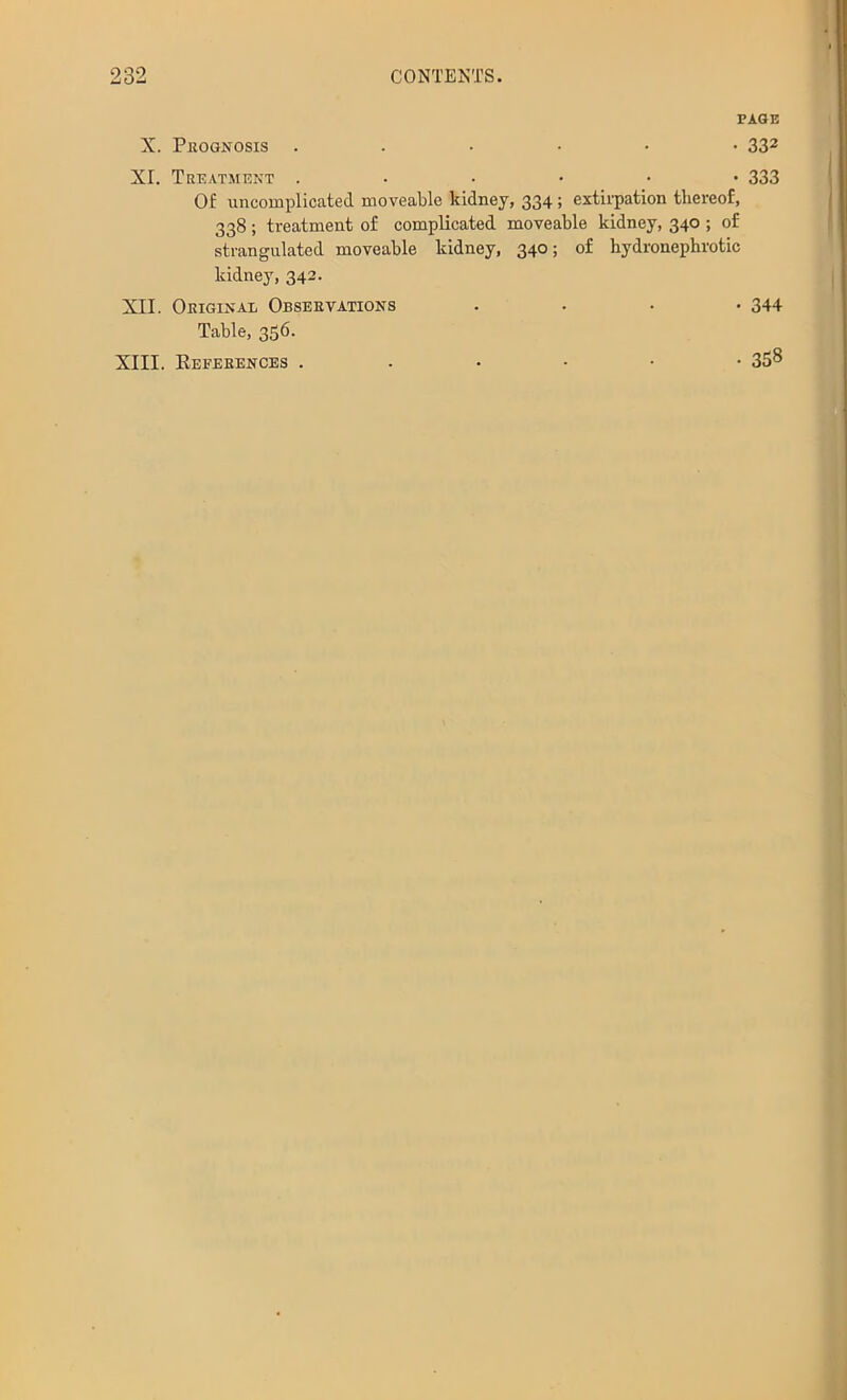 PAGE X. Pkognosis 332 XI. Tkeatmekt 333 Of luicomplicated moveable kidney, 334 > extirpation thereof, 338; treatment of complicated moveable kidney, 340 ; of strangulated moveable kidney, 340; of hydronephrotic kidney, 342. XII. Original Observations .... 344 Table, 356. XIII. Eeferences ...••• 358