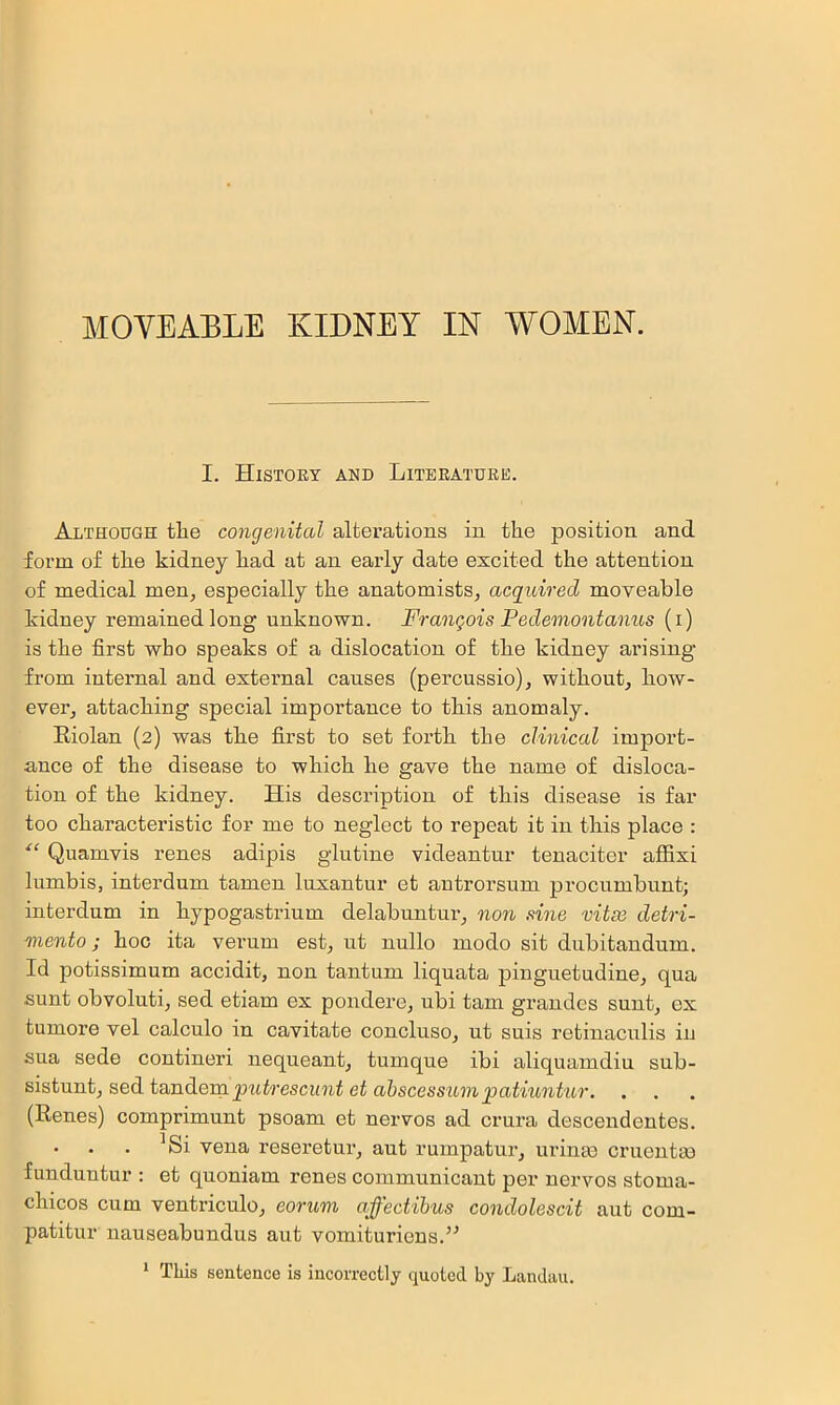 I. History and Literature. Although the congenital alterations in the position and form of the kidney h.ad at an early date excited the attention of medical men^ especially the anatomists, acquired moveable kidney remained long unknown. Frangois Pedeonontanus (i) is the first who speaks of a dislocation of the kidney ai’ising from internal and extei’nal causes (percussio), without, how- ever, attaching special importance to this anomaly. Eiolan (2) was the first to set forth the clinical import- ance of the disease to which he gave the name of disloca- tion of the kidney. His description of this disease is far too characteristic for me to neglect to repeat it in this place : Quamvis renes adipis glutine videantur tenaciter affix! lumbis, interdum tamen luxantur et autrorsum procumbunt; interdum in hypogastrium delabuntm-, non sine vitai detri- mento; hoc ita vei’um est, nt nullo inodo sit dubitandum. Id potissimum accidit, non tantnm liquata pinguetudine, qua sunt obvoluti, sed etiam ex pondere, ubi tarn grandes sunt, ex tumore vel calculo in cavitate concluso, ut suis retinacnlis in sua sede contineri nequeant, tumque ibi aliquamdiu sub- sistunt, sed tandem pwii'escwnt ei (Renes) comprimunt psoam et nervos ad crura descendentes. ^Si vena reseretur, aut rumpatur, urinm cruentm funduntur : et quoniam renes communicant per nervos stoma- chicos cum ventriculo, eorum affectibus condolescit aut com- patitur nauseabundus aut vomituriens.’^ * This sentence is incorrectly quoted by Landau.
