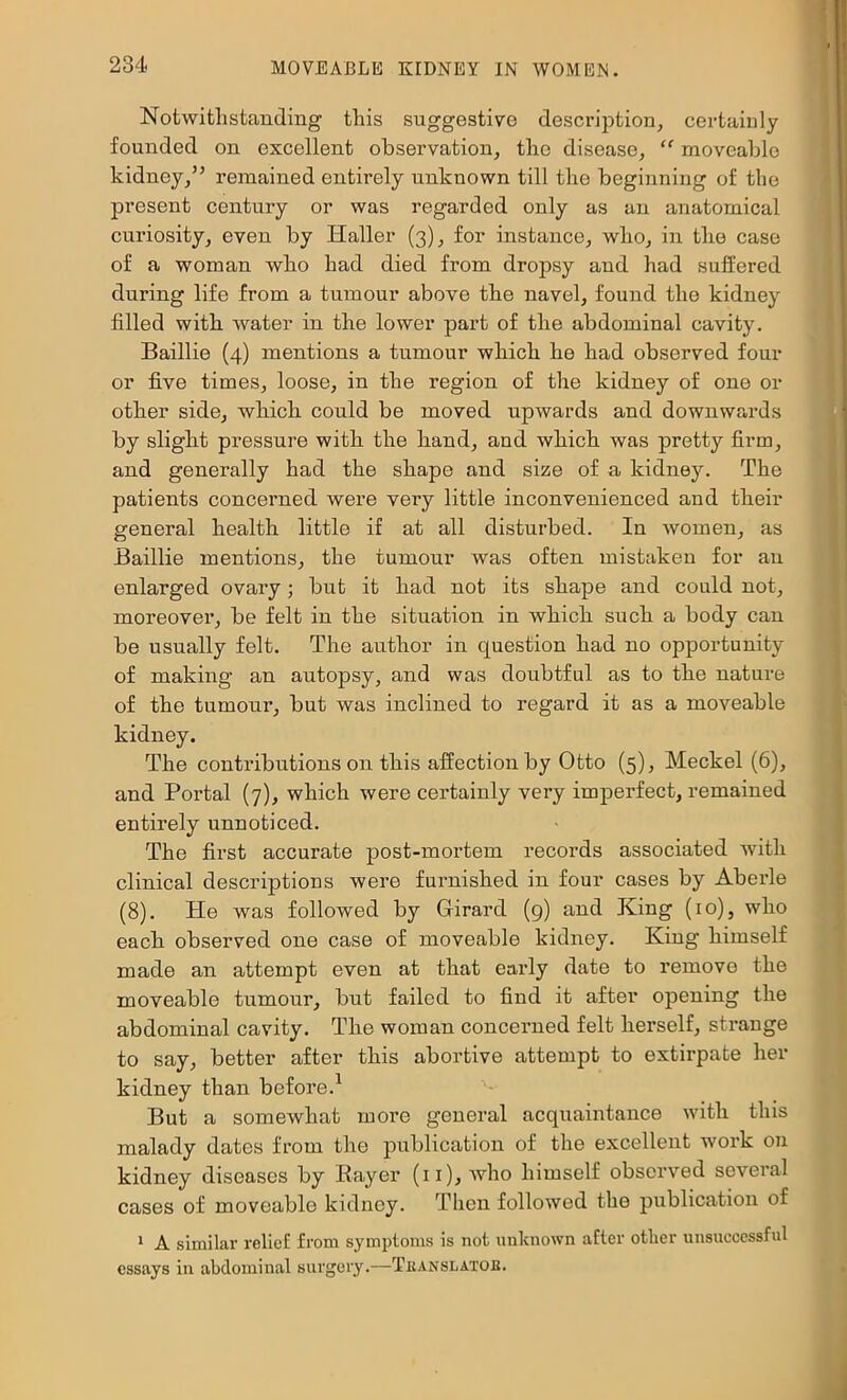 Notwitlistanding this suggestive description, certainly founded on excellent observation, the disease, “ moveable kidney,” remained entirely unknown till the beginning of the present century or was regarded only as an anatomical curiosity, even by Haller (3), for instance, who, in the case of a woman who had died from dropsy and had suffered during life from a tumour above the navel, found the kidney filled with water in the lower part of the abdominal cavity. Baillie (4) mentions a tumour which he had observed four or five times, loose, in the region of the kidney of one or other side, which could be moved upwards and downwards by slight pressure with the hand, and which was pretty firm, and generally had the shape and size of a kidney. The patients concerned were very little inconvenienced and their general health little if at all disturbed. In women, as Baillie mentions, the tumour was often mistaken for an enlarged ovary; but it had not its shape and could not, moreover, be felt in the situation in which such a body can be usually felt. The author in question had no opportunity of making an autopsy, and was doubtful as to the nature of the tumour, but was inclined to regard it as a moveable kidney. The contributions on this affection by Otto (5), Meckel (6), and Portal (7), which were certainly very imperfect, remained entirely unnoticed. The first accurate post-mortem records associated with clinical descriptions were furnished in four cases by Aberle (8). He was followed by Glirard (g) and King (10), who each observed one case of moveable kidney. King himself made an attempt even at that early date to remove the moveable tumour, but failed to find it after opening the abdominal cavity. The woman concerned felt herself, strange to say, better after this abortive attempt to extirpate her kidney than before.^ But a somewhat more general acquaintance with this malady dates from the publication of the excellent work on kidney diseases by Bayer (ii), who himself observed several cases of moveable kidney. Then followed the publication of * A similar relief from symptoms is not unknown after other unsuccessful essays in abdominal surgery.—Teanslatob.