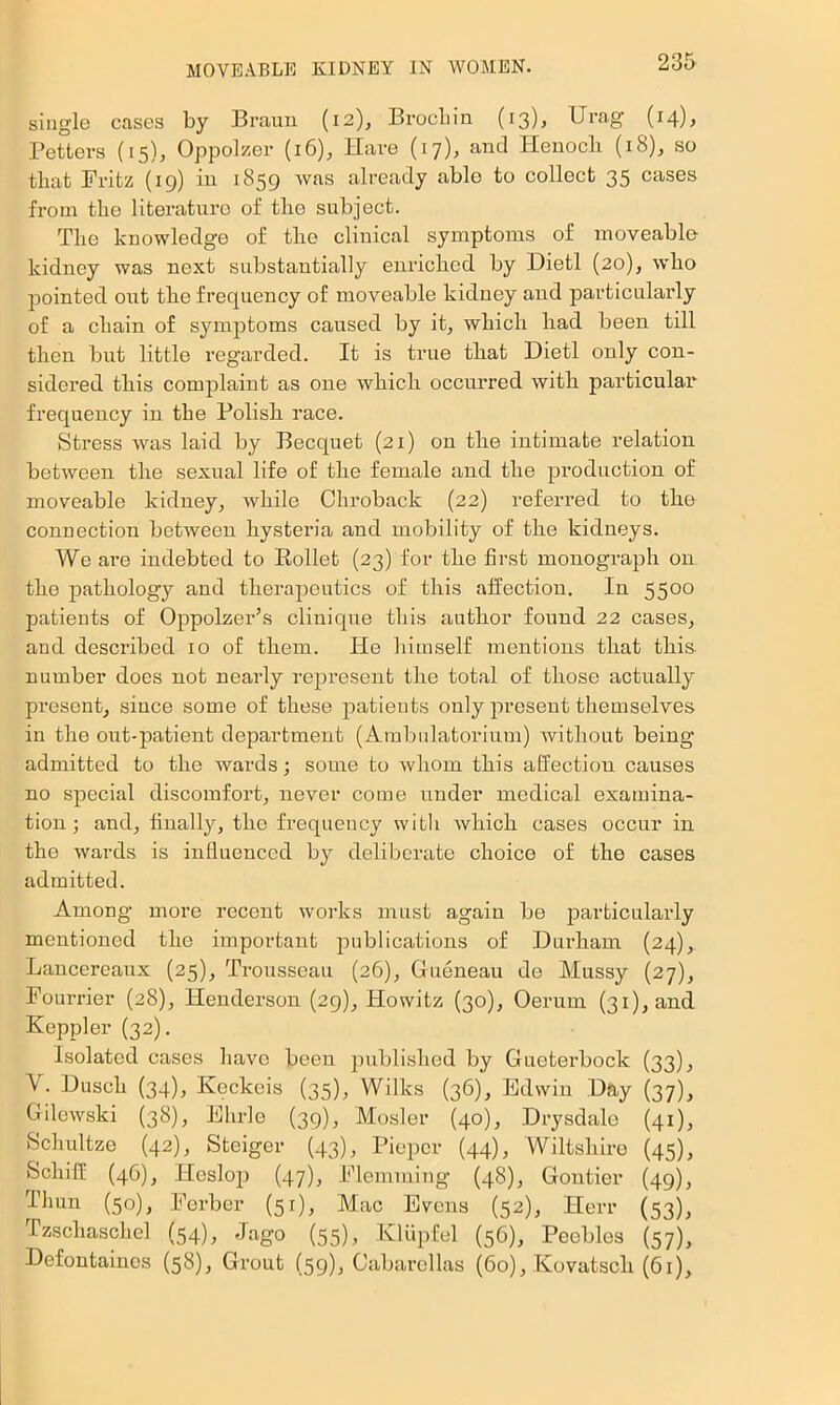 single cases by Braun (12), Brocliin (13), Urag (14), Betters (15), Oppolzer (16), Have (17), and Henocli (18), so that Britz (19) in 1859 was already able to collect 35 cases from the literature of tbo subject. Tlie knowledge of tbe clinical symptoms of moveable kidney was next substantially enricbed by Dietl (20), who pointed out tbe frequency of moveable kidney and particularly of a cbain of symptoms caused by it, wbicb bad been till tben but little regarded. It is true tbat Dietl only con- sidered tbis complaint as one wbicb occurred witb particular^ frequency in tbe Bolisb race. Stress was laid by Becquet (21) on tbe intimate relation between tbe sexual life of tbe female and tbe production of moveable kidney, while Chroback (22) referred to tbe connection between hysteria and mobility of tbe kidneys. We are indebted to Eollet (23) for tbe first monograph on tbe pathology and therapeutics of this affection. In 5500 patients of Oppolzer’s cliuique tbis author found 22 cases, and described 10 of them. He bitnself mentions tbat this number does not nearly represent tbe total of those actually present, since some of these patients only present themselves in tbe out-patient department (Ambnlatorium) without being admitted to tbe wards; some to whom tbis affection causes no special discomfort, never come under medical examina- tion 3 and, finally, tbo frequency witb wbicb cases occur in tbe wards is influenced by deliberate choice of tbe cases admitted. Among more recent works must again be particularly mentioned tbe important publications of Durham (24), Lancereaixx (25), Trousseau (26), Gueneau de Mussy (27), Fourrier (28), Henderson (29), Howitz (30), Oerum (31), and Keppler (32). Isolated cases have been published by Gueterbock (33), V. Duscb (34), Keckeis (35), Wilks (36), Edwin Day (37), Gilewski (38), Ebrle (39), Mosler (40), Drysdale (41), Scbultze (42), Steiger (43), Piopor (44), Wiltshire (45), Sebiff (46), Heslop (47), Flemming (48), Gontier (49), Thun (50), Berber (51), Mac Evens (52), Herr (53), rzscbascbel (54), Jago (55)j Kliipfel (56), Peebles (57), Defontainos (58), Grout (59), Cabarellas (60), Kovatscb (61),