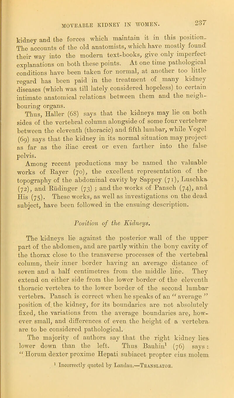 kidney and the forces whicli maintain it in this position.. The accounts of the old anatomists, which have mostly found their way into the modern text-hooks, give only imperfect explanations on both these points. At one time pathological conditions have been taken for normal, at another too little regard has been paid in the treatment of many kidney diseases (which was till lately considered hopeless) to certain intimate anatomical relations between them and the neigh- bouring organs. Thus, Haller (68) says that the kidneys may lie on both sides of the vertebral column alongside of some four vertebrae between the eleventh (thoracic) and fifth lumbar, while Vogel (6g) says that the kidney in its normal situation may project- as far as the iliac crest or even farther into the false pelvis. Among recent productions ma.y be named the valuable works of Rayer (70), the excellent representation of the- topography of the abdominal cavity by Sappey (71), Luschka (72), and Riidinger (73) ; and the works of Pansch (74), and His (75). These works, as well as investigations on the dead subject, have been followed in the ensuing description. Position of the Kidneys. The kidneys lie against the posterior wall of the npper- part of the abdomen, and are partly within the bony cavity of the thorax close to the transverse processes of the vertebral column, their inner border having an average distance of seven and a half centimetres from the middle line. They extend on either side from the lower border of the eleventh thoracic vertebra to the lower border of the second lumbar vertebra. Pansch is correct when he speaks of an average ” position of. the kidney, for its boundaries are not absolutely fixed, the variations from the average boundaries are, how- ever small, and difEerences of even the height of a vertebra are to be considered pathological. The majority of authors say that the right kidney lies- lower down than the left. Thus Bauhin^ (76) says: “ Horum dexter proxime Hepati subiacet propter eius molem