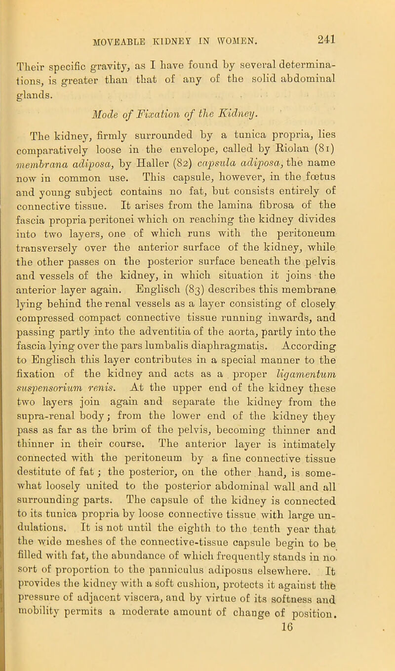 Their specific gravity, as I have found Ly several determina- tions, is greater than that of any of the solid abdominal glands. Mode of Fixation of the Kidney. The kidney, firmly surrounded by a tunica propria, lies comparatively loose in the envelope, called by Eiolan (8i) membrana adiposa, by Haller (82) capsula adiposa,tMe name now in common use. This capsule, however, in the foetus and young subject contains no fat, but consists entirely of connective tissue. It arises from the lamina fibrosa of the fascia propria peritonei which 02a reaching the kidney divides into two layers, one of which runs with the peritoneum ti’ansversely over the anterior surface of the kidney, while the other passes on the postei'ior surface beneath the pelvis and vessels of the kidney, in which situation it joins the anterior layer again. Englisch (83) describes this membi’ane lying behind the renal vessels as a layer consisting of closely compressed compact connective tissue running inwards, and passing partly into the adventitia of the aorta, partly into the fascia lying over the pars lumbalis diaphi-agmatis. According to Englisch this layer contributes in a special manner to the fixation of the kidney and acts as a proper ligamentum snspensoriiim renis. At the upper end of the kidney these two layers join again and separate the kidney from the supra-renal body; from the lower end of the kidney they pass as far as the bi'im of the pelvis, becoming thinner and thinner in their course. The anterior layer is intimately connected with the peritoneum by a fine connective tissue destitute of fat; the posterior, on the other hand, is some- what loosely united to the posterior abdominal wall and all suiTounding parts. The capsule of the kidney is connected to its tunica propria by loose connective tissue with lai’ge un- dulations. It is not until the eighth to the tenth year that the wide meshes of the connective-tissue capsule begin to be filled with fat, the abundance of which frequently stands in 120 sort of proportion to the panniculus adiposus elsewhei’e. It pi’ovides the kidney with a soft cushion, pi-otects it against thh pi’essure of adjacent viscera, and by virtue of its softness and inobility permits a modei’ate amount of change of position. 16