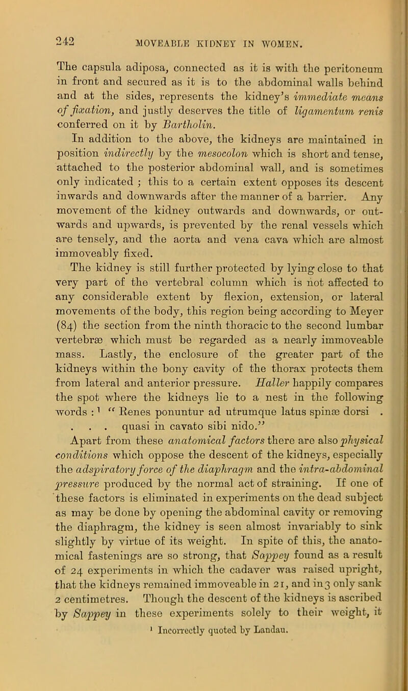 The capsula adiposa, connected as it is with the peritoneum in front and secured as it is to the abdominal walls behind and at the sides, represents the kidney’s immediate means of fixation, and justly deserves the title of lig amentum renis conferred on it by Bartholin. In addition to the above, the kidneys are maintained in position indirectly by the mesocolon which is short and tense, attached to the posterior abdominal wall, and is sometimes only indicated ; this to a certain extent opposes its descent inwards and downwards after the manner of a barrier. Any movement of the kidney outwards and downwards, or out- wards and upwards, is prevented by the renal vessels which are tensely, and the aorta and vena cava Avhich are almost immoveably fixed. The kidney is still further protected by lying close to that very part of the vertebral column which is hot affected to any considerable extent by flexion, extension, or lateral movements of the body, this region being according to Meyer (84) the section from the ninth thoracic to the second lumbar vertebrse which must be regarded as a nearly immoveable mass. Lastly, the enclosure of the greater part of the kidneys within the bony cavity of the thorax protects them from lateral and anterior pressure. Haller happily compares the spot where the kidneys lie to a nest in the following words : ^ “ Renes ponuntur ad utrumque latus spin® dorsi . . . . quasi in cavato sibi nido.” Apart from these anatomical factors there are also physical conditions which oppose the descent of the kidneys, especially the adspiratory force of the diaphragm and the intra-ahdominal p>ressure produced by the normal act of straining. If one of these factors is eliminated in experiments on the dead subject as may be done by opening the abdominal cavity or removing the diaphragm, the kidney is seen almost invariably to sink slightly by virtue of its weight. In spite of this, the anato- mical fastenings are so strong, that Sappey found as a result of 24 experiments in which the cadaver was raised upright, that the kidneys remained immoveable in 21, and in3 only sank 2 centimetres. Though the descent of the kidneys is ascribed by Sappey in these experiments solely to their weight, it ' IncoiTcctly quoted by Landau.