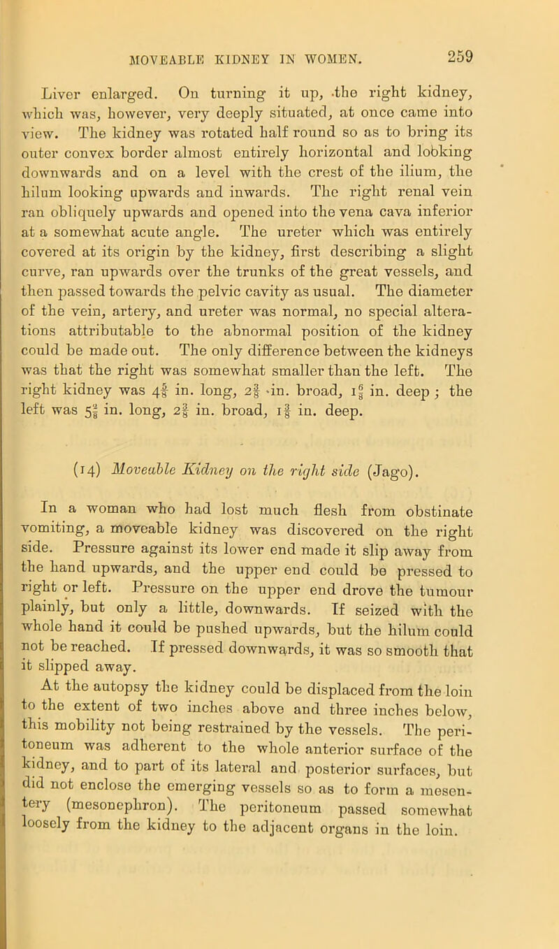 Liver enlarged. On turning it up, -the right kidney, which was, however, very deeply situated, at once came into view. The kidney was rotated half round so as to bring its outer convex border almost entirely horizontal and lobking downwards and on a level with the crest of the ilium, the hilum looking upwards and inwards. The right renal vein ran obliquely upwards and opened into the vena cava inferior at a somewhat acute angle. The ureter which was entirely covered at its origin by the kidney, first describing a slight curve, ran upwards over the trunks of the great vessels, and then passed towards the pelvic cavity as usual. The diameter of the vein, artery, and ureter was normal, no special altera- tions attributable to the abnormal position of the kidney could be made out. The only difference between the kidneys was that the right was somewhat smaller than the left. The right kidney was qf in, long, 2§ dn. broad, if in. deep ; the left was 5| in. long, 2| in. broad, if in. deep. (14) Moveable Kidney on the right side (Jago). In a woman who had lost much flesh from obstinate vomiting, a moveable kidney was discovered on the right side. Pressure against its lower end made it slip away from the hand upwards, and the upper end could be pressed to right or left. Pressure on the upper end drove the tumour plainly, but only a little, downwards. If seized with the whole hand it could be pushed upwards, but the hilum could not be reached. If pressed downwards, it was so smooth that it slipped away. At the autopsy the kidney could be displaced from the loin to the extent of two inches above and three inches below, this mobility not being restrained by the vessels. The peri- toneum was adherent to the whole anterior surface of the kidney, and to part of its lateral and posterior surfaces, but did not enclose the emerging vessels so as to form a mesen- tery (mesonephron). The peritoneum passed somewhat loosely from the kidney to the adjacent organs in the loin.