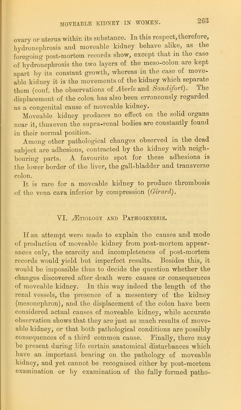 ovary or uterus within its substance. In this respect, therefore, hydronephrosis and moveable kidney behave alike, as the foregoiug’ post-mortem records show, except that in the case of hydronephrosis the two layers of the meso-colon are kept apart by its constant growth, whereas in the case of move- able kidney it is the movements of the kidney which separate them (conf. the observations of yl&erZe and Sandifort). The displacement of the colon has also been erroneously regarded as a congenital cause of moveable kidney. Moveable kidney produces no effect on the solid organs near it, thus even the supra-renal bodies are constantly found in their normal position. Among other pathological changes observed in the dead subject are adhesions, contracted by the kidney with neigh- bouring parts. A favourite spot for these adhesions is the lower border of the liver, the gall-bladder and transverse colon. It is rare for a moveable kidney to produce thrombosis of the vena cava inferior by compression {Girard). VI. Etiology and Pathogenesis. If an attempt were made to explain the causes and mode of production of moveable kidney from post-mortem appear- ances only, the scarcity and incompleteness of post-mortem records would yield but imperfect results. Besides this, it would be impossible thus to decide the question whether the changes discovered after death were causes or consequences of moveable kidney. In this way indeed the length of the renal vessels, the presence of a mesentery of the kidney (mesonephron), and the displacement of the colon have been considered actual causes of moveable kidney, while accurate observation shows that they are just as much results of move- able kidney, or that both pathological conditions are possibly consequences of a third common cause. Finally, there may be present during life certain anatomical disturbances which have an important bearing on the pathology of moveable kidney, and yet cannot be recognised either by post-mortem examination or by examination of the fully formed patho-