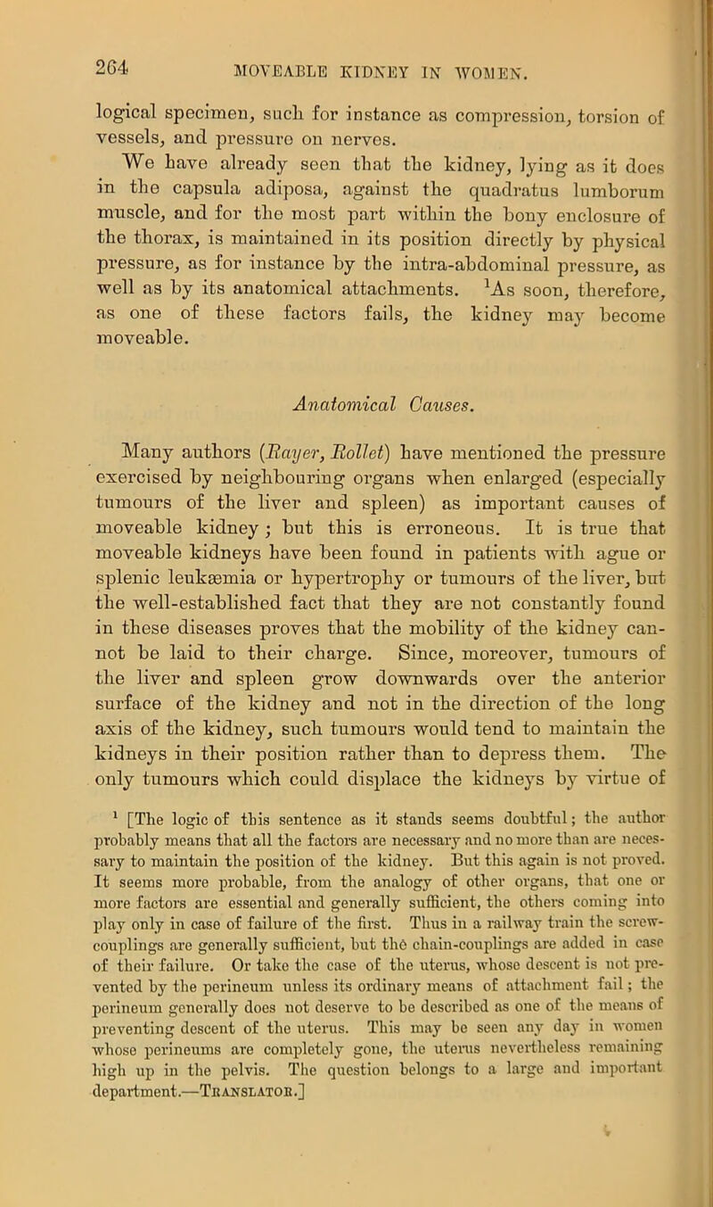 logical specimen, sucli for instance as compi’ession, torsion of vessels, and pressure on nerves. We Lave already seen that the kidney, lying as it does in the capsula adiposa, against the quadratus lumhorum muscle, and for the most part within the bony enclosure of the thorax, is maintained in its position directly by physical pressure, as for instance by the intra-abdominal pressure, as well as by its anatomical attachments. ^As soon, therefore, as one of these factors fails, the kidney may become moveable. Anatomical Causes. Many authors {Rayer, Rollet) have mentioned the pressure exercised by neiglibouring oi’gans when enlarged (especially tumours of the liver and spleen) as important causes of moveable kidney; but this is erroneous. It is true that moveable kidneys have been found in patients with ague or splenic leukeemia or hypertrophy or tumours of the liver, but the well-established fact that they are not constantly found in these diseases proves that the mobility of the kidney can- not be laid to their charge. Since, moreover, tumours of the liver and spleen grow downwards over the anterior surface of the kidney and not in the direction of the long axis of the kidney, such tumours would tend to maintain the kidneys in their position rather than to depress them. The only tumours which could displace the kidneys by virtue of ^ [The logic of this sentence as it stands seems doubtful; the authoi' probably means that all the factors are necessary and no more than are neces- sary to maintain the position of the kidney. But this again is not proved. It seems more probable, from the analogy of other organs, that one or more factors are essential and generally sufficient, the others coming into play only in case of failure of the first. Thus in a railway train the screw- couplings are generally sufficient, but tli6 cbain-coxiplings are added in case of their failure. Or take the case of the uterus, whose descent is not pre- vented by the perineum unless its ordinaiy means of attachment fail; the perineum generally does not deserve to be described as one of the means of preventing descent of the uterus. This may be seen any day in women whose perineums are completely gone, the utenis nevertheless remaining high up in the pelvis. The question belongs to a large and important department.—Thanslatob.]