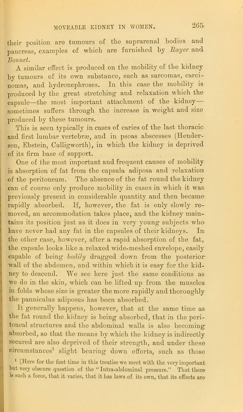 their position are tumours of the suprarenal bodies and pancreas, examples of which are furnished by Bayer and Bonnet. A similar effect is produced on the mobility of the kidney by tumours of its OAvn substance, such as sarcomas, carci- nomas, and hydronephroses. In this case the mobility is produced by the great stretching and relaxation which the capsule—the most important attachment of the kidney— sometimes suffers through the increase in weight and size produced by these tumours. This is seen typically in cases of caries of the last thoracic and first lumbar vertebrae, and in psoas abscesses (Hender- son, Ebstein, Cullig’worth), in which the kidney is deprived of its firm base of support. One of the most important and frequent causes of mobility is absorption of fat from the capsula adiposa and relaxation of the peritoneum. The absence of the fat round the kidney can of course only produce mobility in cases in which it was previously present in considerable quantity and then became rapidly absorbed. If, however, the fat is only slowly re- moved, an accommodation takes place, and the kidney main- tains its position just as it does in very young subjects who- have never had any fat in the capsules of their kidneys. In: the other case, however, after a rapid absorption of the fat, the capsule looks like a relaxed wide-meshed envelope, easily capable of being bodily dragged down from the posterior wall of the abdomen, and within which it is easy for the kid- ney to descend. We see here just the same conditions as we do in the skin, which can be lifted up from the muscles in folds whose size is greater the more rapidly and thoroughly i the panniculus adiposus has been absorbed. It generally happens, however, that at the same time as f| the fat round the kidney is being absorbed, that in the peri- )1 toneal structures and the abdominal walls is also becomiug- E| absorbed, so that the means by which the kidney is indirectly )i secured are also depriAmd of their strength, and under these I circumstances^ slight bearing down eflbrts, such as those J ' [Here for the first time in this treatise we meet with the very important ■ but very obscure question of the “ Intra-abdominal pressure.” That there I is sueh a force, that it varies, that it has laws of its own, that its effeets are
