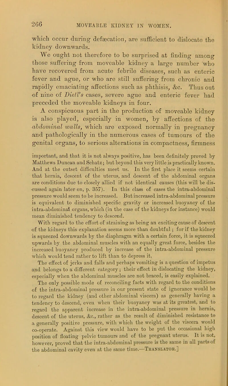 2GG wliicli occur during clofaBcatioiij are sufficient to dislocate the kidney downwards. We ought not therefore to he surprised at finding among those suffering from movcahle kidney a large number who have recovered from acute febrile diseases, such as enteric fever and ague, or who are still suffering from chronic and rapidly emaciating affections such as phthisis, &c. Thus out of nine of BietVs cases, severe ague and enteric fever had preceded the moveable kidneys in four. A conspicuous part in the production of moveable kidney is also played, especially in women, by affections of the aiclominal walls, which are exposed normally in pregnancy and pathologically in the numerous cases of tumours of the genital organs, to serious alterations in compactness, firmness important, and that it is not always positive, has been definitely proved hy Matthews Duncan and Schatz; but beyond this very little is practically known. And at the outset difficulties meet us. In the first place it seems certain that hernia, descent of the uterus, and descent of the abdominal organs are conditions due to closely allied if not identical causes (this will be dis- cussed again later on, p. 357). In this class of cases the intra-abdominal pressure would seem to be increased. But increased intra-abdominal pressure is equivalent to diminished specific gravity or increased buoyancy of the intra-abdominal organs, which (in the case of the kidneys for instance) would mean diminished tendency to descend. With regard to the effort of straining as being an exciting cause of descent cf the kidneys this explanation seems more than doubtful; for if the kidney is squeezed downwards by the diaphragm with a certain force, it is squeezed upwards by the abdominal muscles with an equally great force, besides the increased buoyancy produced by increase of the intra-abdominal pressme which would tend rather to lift than to depress it. The effect of jerks and falls and perhaps vomiting is a question of impetus and belongs to a different category; their effect in dislocating the kidney, especially when the abdominal muscles are not braced, is easily explained. The only possible mode of reconciling facts with regard to the conditions of the intra-abdominal pressure in our q)resent state of ignorance would be to regard the kidney (and other abdominal viscera) as generally having a tendency to descend, even when their buoyancy was at its greatest, and to regard the apparent increase in the intra-abdominal pressure in lieraia, descent of the uterus, &c., rather as the result of diminished resistance to a generally positive pressure, witli which the weight of the viscera would co-operate. Against this view would have to be put the occasional high position of fioating pelvic tumours and of the pregn.ant uterus. It is not, however, proved that the intra-abdominal pressure is the same in all parts of the abdominal cavity even at the same time.—Thanslator.]