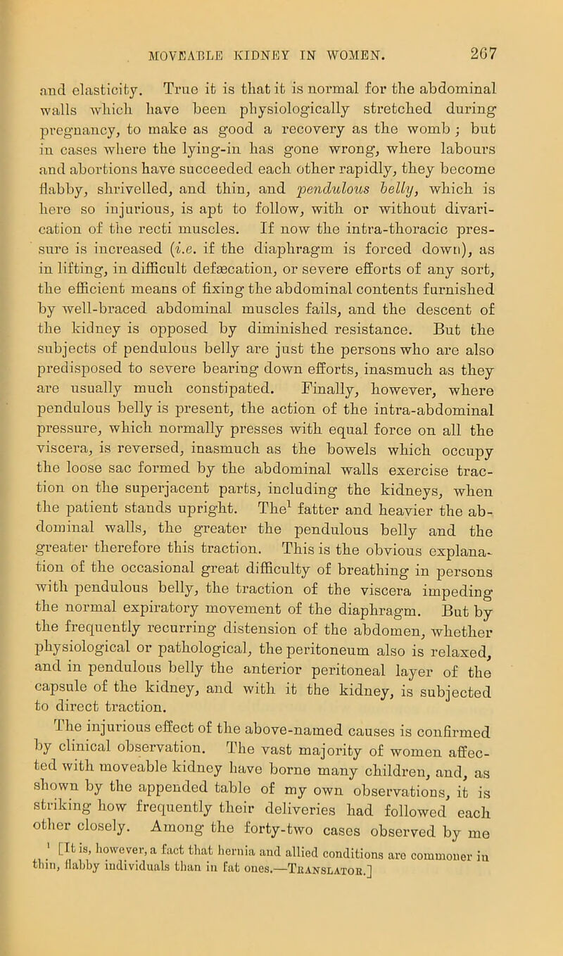.T,nd elasticity. True it is that it is normal for the abdominal walls which have been physiologically stretched during pregnancy, to make as good a recovery as the womb ; but in cases where the lying-in has gone wrong, where labours and abortions have succeeded each other rapidly, they become flabby, shrivelled, and thin, and pendulous belly, which is here so injurious, is apt to follow, with or without divari- cation of the recti muscles. If now the intra-thoracic pres- sure is increased {i.e. if the diaphragm is forced down), as in lifting, in difficult defmcation, or severe efforts of any sort, the efficient means of fixing the abdominal contents furnished by well-braced abdominal muscles fails, and the descent of the kidney is opposed by diminished resistance. But the subjects of pendulous belly are just the persons who are also predisposed to severe bearing down efforts, inasmuch as they are usually much constipated. Finally, however, where pendulous belly is present, the action of the intra-abdominal pressure, which normally presses with equal force on all the viscera, is reversed, inasmuch as the bowels which occupy the loose sac formed by the abdominal walls exercise trac- tion on the superjacent parts, including the kidneys, when the patient stands upright. The’^ fatter and heavier the ab- dominal walls, the greater the pendulous belly and the greater therefore this traction. This is the obvious explana- tion of the occasional great difficulty of breathing in persons with j)Gndulous belly, the traction of the viscera impeding the normal expiratory movement of the diaphragm. But by the frequently recurring distension of the abdomen, whether physiological or pathological, the peritoneum also is relaxed, and in pendulous belly the anterior peritoneal layer of the capsule of the kidney, and with it the kidney, is subjected to direct traction. ihe injurious effect of the above-named causes is confirmed by clinical observation. The vast majority of women affec- ted with moveable kidney have borne many children, and, as shown by the appended table of my own observations, it is striking how frequently their deliveries had followed each other closely. Among the forty-two cases observed by me [It is, liowever,a fact that hernia and allied conditions are commoner in thin, flahhy individuals than in fat ones.—Teanslatou.]