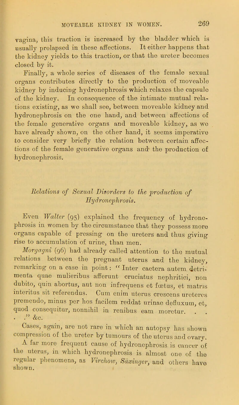 vagiuaj this traction is increased by the bladder which is usually prolapsed in these affections. It either happens that the kidney yields to this traction, or that the ureter becomes closed by it. Finally, a whole series of diseases of the female sexual organs contributes directly to the production of moveable kidney by inducing hydronephrosis which relaxes the capsule of the kidney. In consequence of the intimate mutual rela- tions existing, as we shall see, between moveable kidney and hydronephrosis on the one hand, and between affections of the female generative organs and moveable kidney, as wo have already shown, on the other hand, it seems imperative to consider very briefly the relation between certain affec- tions of the female generative organs and the production of hydronephrosis. Relations of Sexual Disorders to the prodtiction of Hy dronep hrosis. Even Walter (95) explained the frequency of hydrone- phrosis in women by the circumstance that they possess more organs capable of pressing on the ureters and thus giving rise to accumulation of urine, than men. Morgagni (96) had already called attention to the mutual relations between the pregnant uterus and the kidney, remarking on a case in point: '' Intel’ caetera autem detri- menta quae mulieribus afferunt cruciatus nephritici, non dubito, quin abortus, aut non infrequens et foetus, et matris interitus sit referendus. Cum enim uterus crescens uretei’es piemeudo, minus per hos facilem reddat urinae defluxum, et, quod cousequitui’, nonuihil in reuibus earn moretur . &c. Cases, again, are not rare in which an autopsy has shown compression of the ureter by tumours of the uterus and ovary. A far more frequent cause of hydronephrosis is cancer of the uterus, in which hydronephrosis is almost one of the regular plienomena, as Virchoio, Sdxinger, and others have shown.