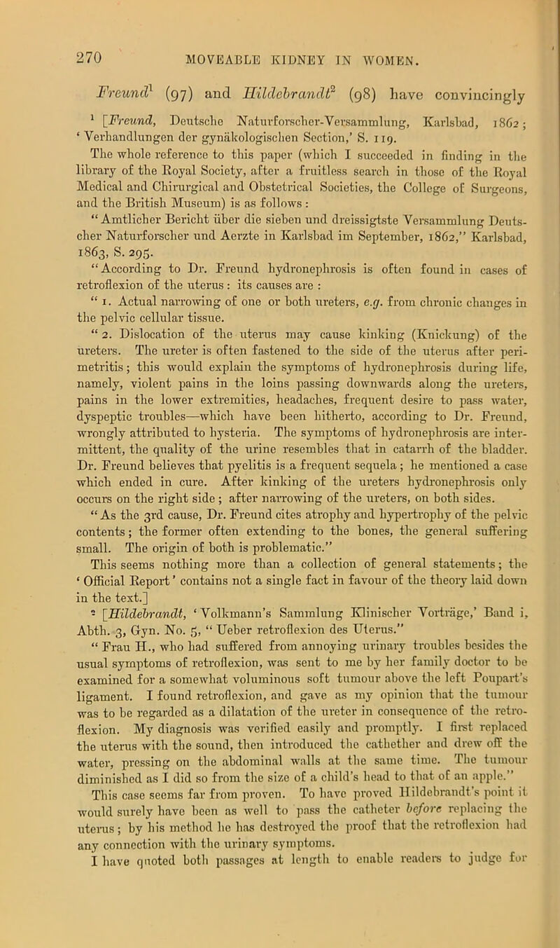 Freund^ (97) and. Hildehrandt^ (98) have convincingly * [Freund, Deutsche NatuvEorscher-Versammlung, Karlsbad, 1862; ‘ Verhaudlungen der gynakologisclien Section,’ S. 119. The whole reference to this paper (which I succeeded in finding in the library of the Koyal Society, after a fruitless search in those of the Royal Medical and Chirurgical and Obstetrical Societies, the College of Surgeons, and the British Museum) is as follows : “ Amtlicher Bericht iiber die sieben und dreissigtste Versammlung Deuts- cher Naturforscher und Aerzte in Karlsbad im September, 1862,” Karlsbad, 1863, S. 295. “According to Dr. Freund hydronephrosis is often found in cases of retroflexion of the uterus : its causes are : “ I. Actual nariwving of one or both ureters, e.g. from chronic changes in the pelvic cellular tissue. “ 2. Dislocation of the uterus may cause kinking (Knickung) of the ureters. The ureter is often fastened to the side of the uterus after peri- metritis ; this would explain the symptoms of hydronephrosis during life, namely, violent pains in the loins passing downwards along the ureters, pains in the lower extremities, headaches, frequent desire to pass water, dyspeptic troubles—which have been hitherto, according to Dr. Freund, wrongly attributed to hysteria. The symptoms of hydronephrosis are inter- mittent, the quality of the urine resembles that in catarrh of the bladder. Dr. Freund believes that pyelitis is a frequent sequela; he mentioned a case which ended in cure. After kinking of the ureters hydi’onephrosis onl}”^ occurs on the right side ; after narrowing of the ureters, on both sides. “ As the 3rd cause. Dr. Freund cites atrophy and hypertrophy of the pelvic contents; the former often extending to the bones, the general suffering small. The origin of both is problematic.’’ This seems nothing more than a collection of general statements; the ‘ Official Eeport ’ contains not a single fact in favour of the theory laid down in the text.] - [Hildehrandt, ‘Volkmann’s Sammlung Eilinischer Vortrage,’ Band i, Abth. 3, Gyn. No. 3, “ Ueber retroflexion des Uterus.’’ “ Frau H., who had suffered from annoying urinary troubles besides the usual symptoms of retroflexion, was sent to me by her family doctor to be examined for a somewhat voluminous soft tumour above the left Poupail’s ligament. I found retroflexion, and gave as my opinion that the tumour was to be regarded as a dilatation of the ureter in consequence of the retro- flexion. My diagnosis was verified easily and promptly. I fimt replaced the uterus with the sound, then introduced the cathether and drew off the water, pressing on the abdominal walls at the same time. The tumour diminished as I did so from the size of a child’s head to that of an apple.” This case seems far from proven. To have prov'ed Ilildebraudt’s point it would surely have been as well to pass the catheter before replacing the uteiTis ; by his method he has destroyed the proof that the rctroilexiou had any connection with the urinary symptoms. I have quoted both passages at length to enable readere to judge for