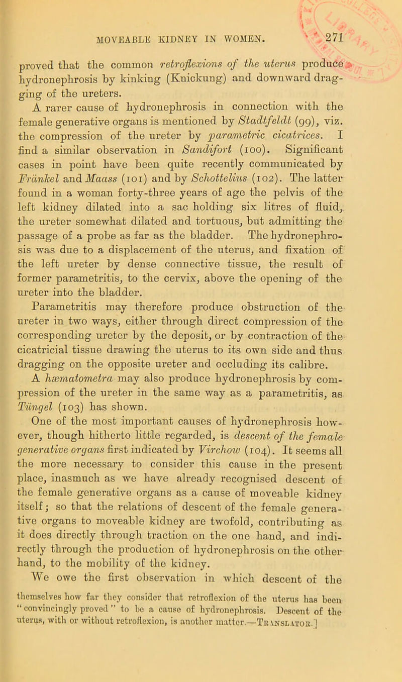 proved that the common retrqflexions of the uterus produce > hydronephrosis by kinking (Knickiing) and downward drag- ging of the ureters. A rarer cause of hydronephrosis in connection with the female generative organs is mentioned by Stadtfeldt (gg), viz. the compression of the ureter by parametric cicatrices. I find a similar observation in Sandifort (loo). Significant cases in point have been quite recently communicated by Frdnkel and Maass (loi) and by Schottelius (102). The latter found in a woman forty-three years of age the pelvis of the left kidney dilated into a sac holding six litres of fluids the ureter somewhat dilated and tortuous^ but admitting the passage of a probe as far as the bladder. The hydronephro- sis was due to a displacement of the uterus, and fixation of the left ureter by dense connective tissue, the result of former parametritis, to the cervix, above the opening of the ureter into the bladder. Parametritis may therefore produce obstruction of the ureter in two ways, either through direct compression of the corresponding ureter by the deposit, or by contraction of the cicatricial tissue drawing the uterus to its own side and thus dragging on the opposite ureter and occluding its calibre. A hsernatometra may also produce hydronephrosis by com- pression of the ureter in the same way as a parametritis, as Tiingel (103) has shown. One of the most important causes of hydronephrosis how'- ever, though hitherto little regarded, is descent of the female generative organs first indicated by Virchoio (104). It seems all the more necessary to consider this cause in the present place, inasmuch as we have already recognised descent of the female generative organs as a cause of moveable kidnej'^ itself; so that the relations of descent of the female genera- tive organs to moveable kidney are twofold, contributing as it does directly through traction on the one hand, and indi- rectly through the production of hydronephrosis on the other- hand, to the mobility of the kidney. We owe the first observation in which descent of the themselves how far they consider that retroflexion of the uterus has been “ convincingly proved ” to ho a cause of hydronephrosis. Descent of the uterus, with or without retroflexion, is another matter.—Tu a.nsl.vtok.]