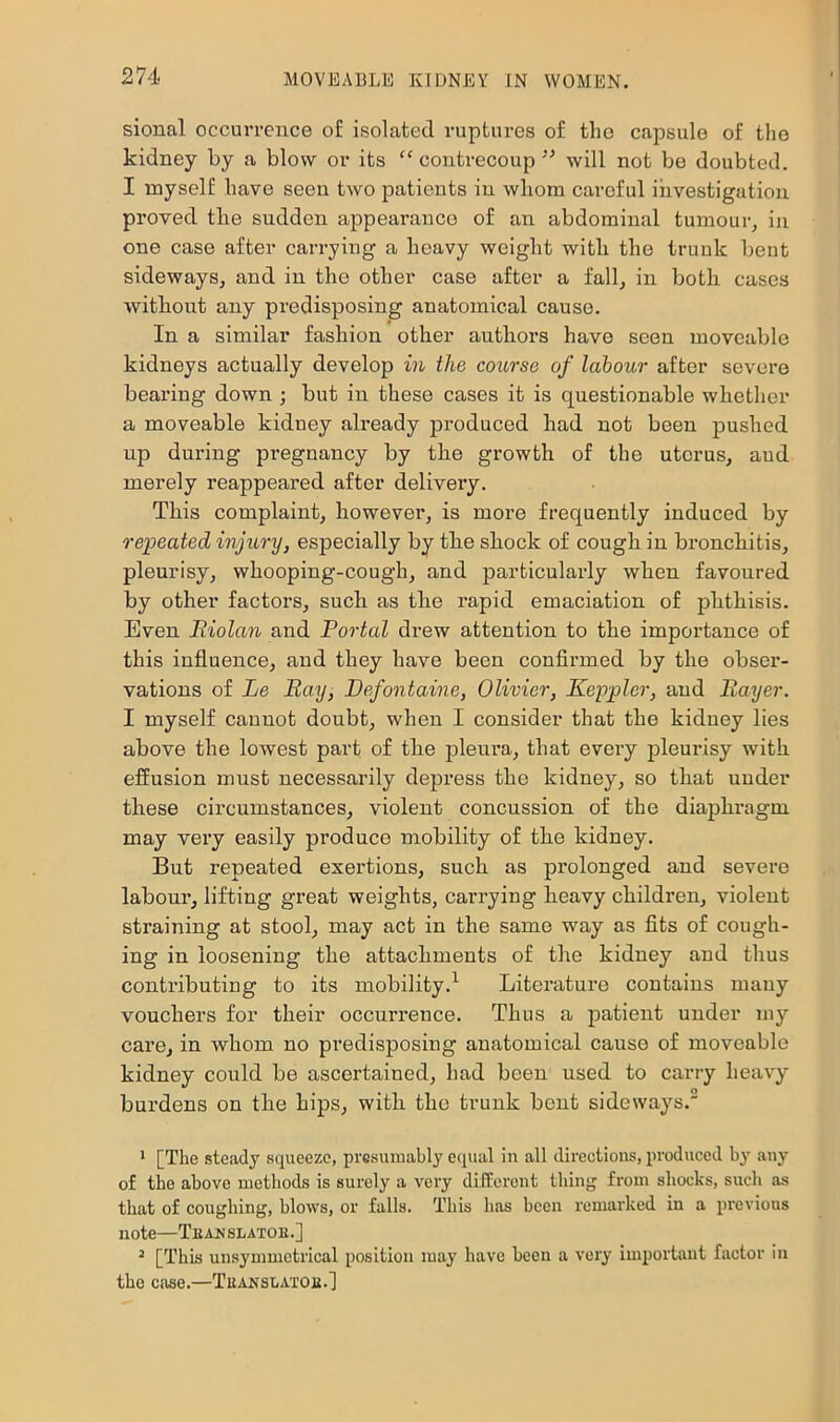 sional occurvcnce of isolated ruptures of the capsule of the kidney by a blow or its “ coutrecoupwill not be doubted. I nayself have seen two patients in whom careful investigation proved tbe sudden appearance of an abdominal tumour, in one case after carrying a heavy weight with the trunk bent sideways, and in the other case after a fall, in both cases without any predisposing anatomical cause. In a similar fashion other authors have seen moveable kidneys actually develop in the course of labour after severe bearing down ; but in these cases it is questionable whether a moveable kidney already produced had not been pushed up during pregnancy by the growth of the uterus, and merely reappeared after delivery. This complaint, however, is more frequently induced by repeated injury, especially by the shock of cough in bronchitis, pleurisy, whooping-cough, and particularly when favoured by other factors, such as the rapid emaciation of phthisis. Even Riolan and Portal drew attention to the importance of this influence, and they have been confirmed by the obser- vations of Le Ray, Defontaine, Olivier, Keppler, and Rayer. I myself cannot doubt, when I consider that the kidney lies above the lowest part of the jileura, that every pleurisy with effusion must necessarily depress the kidney, so that under these circumstances, violent concussion of the diaphragm may very easily produce mobility of the kidney. But repeated exertions, such as prolonged and severe labour, lifting great weights, cari’ying heavy children, violent straining at stool, may act in the same way as fits of cough- ing in loosening the attachments of the kidney and thus contributing to its mobility.’’ Litei'ature contains many vouchers for their occurrence. Thus a patient under my care, in whom no predisposing anatomical cause of moveable kidney could be ascertained, had been used to carry heavy bui’dens on the hips, with the trunk bent sideways. * [The steady squeeze, presumably equal in all directions, produced by any of the above methods is surely a very dilferont thing from shocks, such as that of coughing, blows, or falls. This has been remarked in a previous note—Teaxslatoe.] ^ [This unsymmetrical position may have been a very important factor in the case.—Tuaxslaxoe.]